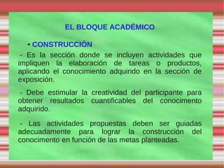 EL BLOQUE ACADÉMICO

  ●  CONSTRUCCIÓN
 - Es la sección donde se incluyen actividades que
impliquen la elaboración de tareas o productos,
aplicando el conocimiento adquirido en la sección de
exposición.
- Debe estimular la creatividad del participante para
obtener resultados cuantificables del conocimento
adquirido.
- Las actividades propuestas deben ser guiadas
adecuadamente para lograr la construcción del
conocimento en función de las metas planteadas.
 