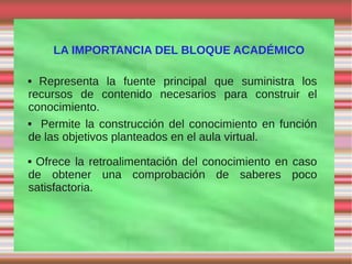LA IMPORTANCIA DEL BLOQUE ACADÉMICO

 Representa la fuente principal que suministra los
recursos de contenido necesarios para construir el
conocimiento.
 Permite la construcción del conocimiento en función
de las objetivos planteados en el aula virtual.
Ofrece la retroalimentación del conocimiento en caso
de obtener una comprobación de saberes poco
satisfactoria.
 