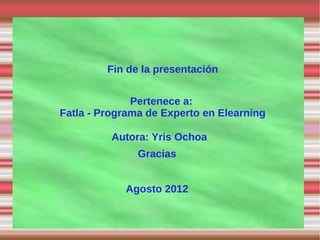 Fin de la presentación


              Pertenece a:
Fatla - Programa de Experto en Elearning

          Autora: Yris Ochoa
               Gracias


            Agosto 2012
 