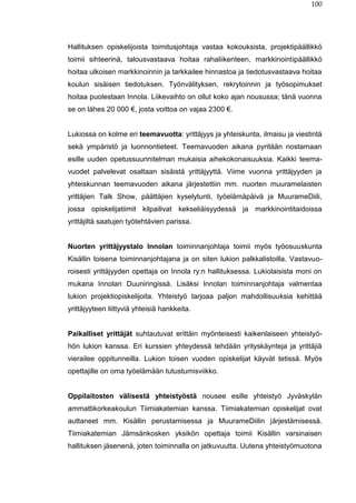 100
Hallituksen opiskelijoista toimitusjohtaja vastaa kokouksista, projektipäällikkö
toimii sihteerinä, talousvastaava hoitaa rahaliikenteen, markkinointipäällikkö
hoitaa ulkoisen markkinoinnin ja tarkkailee hinnastoa ja tiedotusvastaava hoitaa
koulun sisäisen tiedotuksen. Työnvälityksen, rekrytoinnin ja työsopimukset
hoitaa puolestaan Innola. Liikevaihto on ollut koko ajan nousussa; tänä vuonna
se on lähes 20 000 €, josta voittoa on vajaa 2300 €.
Lukiossa on kolme eri teemavuotta: yrittäjyys ja yhteiskunta, ilmaisu ja viestintä
sekä ympäristö ja luonnontieteet. Teemavuoden aikana pyritään nostamaan
esille uuden opetussuunnitelman mukaisia aihekokonaisuuksia. Kaikki teema-
vuodet palvelevat osaltaan sisäistä yrittäjyyttä. Viime vuonna yrittäjyyden ja
yhteiskunnan teemavuoden aikana järjestettiin mm. nuorten muuramelaisten
yrittäjien Talk Show, päättäjien kyselytunti, työelämäpäivä ja MuurameDiili,
jossa opiskelijatiimit kilpailivat kekseliäisyydessä ja markkinointitaidoissa
yrittäjiltä saatujen työtehtävien parissa.
Nuorten yrittäjyystalo Innolan toiminnanjohtaja toimii myös työosuuskunta
Kisällin toisena toiminnanjohtajana ja on siten lukion palkkalistoilla. Vastavuo-
roisesti yrittäjyyden opettaja on Innola ry:n hallituksessa. Lukiolaisista moni on
mukana Innolan Duuniringissä. Lisäksi Innolan toiminnanjohtaja valmentaa
lukion projektiopiskelijoita. Yhteistyö tarjoaa paljon mahdollisuuksia kehittää
yrittäjyyteen liittyviä yhteisiä hankkeita.
Paikalliset yrittäjät suhtautuvat erittäin myönteisesti kaikenlaiseen yhteistyö-
hön lukion kanssa. Eri kurssien yhteydessä tehdään yrityskäynteja ja yrittäjiä
vierailee oppitunneilla. Lukion toisen vuoden opiskelijat käyvät tetissä. Myös
opettajille on oma työelämään tutustumisviikko.
Oppilaitosten välisestä yhteistyöstä nousee esille yhteistyö Jyväskylän
ammattikorkeakoulun Tiimiakatemian kanssa. Tiimiakatemian opiskelijat ovat
auttaneet mm. Kisällin perustamisessa ja MuurameDiilin järjestämisessä.
Tiimiakatemian Jämsänkosken yksikön opettaja toimii Kisällin varsinaisen
hallituksen jäsenenä, joten toiminnalla on jatkuvuutta. Uutena yhteistyömuotona
 