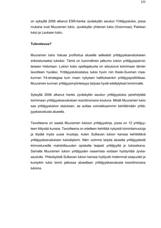 101
on syksyllä 2006 alkanut ESR-hanke Jyväskylän seudun Yrittäjyyslukio, jossa
mukana ovat Muuramen lukio, Jyväskylän yhteinen lukio (Voionmaa), Palokan
lukio ja Laukaan lukio.
Tulevaisuus?
Muuramen lukio haluaa profiloitua alueella selkeästi yrittäjyyskasvatukseen
erikoistuneeksi lukioksi. Tämä on luonnollinen jatkumo lukion yrittäjyyspainot-
teiseen historiaan. Lukion koko opettajakunta on sitoutunut toimimaan tämän
tavoitteen hyväksi. Yrittäjyyslukiostatus tukisi hyvin niin Keski-Suomen maa-
kunnan Y4-strategiaa kuin maan nykyisen hallituksenkin yrittäjyyspolitiikkaa.
Muuramen kunnan yrittäjyysmyönteisyys tarjoaa hyvät edellytykset toiminnalle.
Syksyllä 2006 alkanut hanke Jyväskylän seudun yrittäjyyslukio perehdyttää
toimimaan yrittäjyyskasvatuksen koordinoivana kouluna. Mikäli Muuramen lukio
saa yrittäjyyslukion statuksen, se auttaa voimakkaammin kehittämään yrittä-
jyyskasvatusta alueella.
Tavoitteena on saada Muuramen lukioon yrittäjyyslinja, jossa on 12 yrittäjyy-
teen liittyvää kurssia. Tavoitteena on edelleen kehittää nykyisiä toimintamuotoja
ja löytää myös uusia muotoja, kuten Sulkavan lukion kanssa kehiteltävä
yrittäjyyskasvatuksen lukiodiplomi. Näin voimme tarjota alueella yrittäjyydestä
kiinnostuneille mahdollisuuden opiskella laajasti yrittäjyyttä jo lukioaikana.
Samalla Muuramen lukion yrittäjyyden osaamista voidaan hyödyntää Jyväs-
seudulla. Yhteistyöstä Sulkavan lukion kanssa hyötyvät molemmat osapuolet ja
kumpikin lukio toimii jatkossa alueellaan yrittäjyyskasvatusta koordinoivana
lukiona.
 