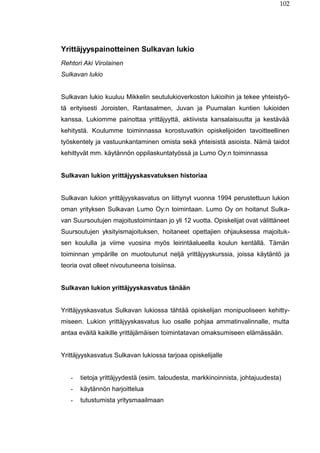 102
Yrittäjyyspainotteinen Sulkavan lukio
Rehtori Aki Virolainen
Sulkavan lukio
Sulkavan lukio kuuluu Mikkelin seutulukioverkoston lukioihin ja tekee yhteistyö-
tä erityisesti Joroisten, Rantasalmen, Juvan ja Puumalan kuntien lukioiden
kanssa. Lukiomme painottaa yrittäjyyttä, aktiivista kansalaisuutta ja kestävää
kehitystä. Koulumme toiminnassa korostuvatkin opiskelijoiden tavoitteellinen
työskentely ja vastuunkantaminen omista sekä yhteisistä asioista. Nämä taidot
kehittyvät mm. käytännön oppilaskuntatyössä ja Lumo Oy:n toiminnassa
Sulkavan lukion yrittäjyyskasvatuksen historiaa
Sulkavan lukion yrittäjyyskasvatus on liittynyt vuonna 1994 perustettuun lukion
oman yrityksen Sulkavan Lumo Oy:n toimintaan. Lumo Oy on hoitanut Sulka-
van Suursoutujen majoitustoimintaan jo yli 12 vuotta. Opiskelijat ovat välittäneet
Suursoutujen yksityismajoituksen, hoitaneet opettajien ohjauksessa majoituk-
sen koululla ja viime vuosina myös leirintäalueella koulun kentällä. Tämän
toiminnan ympärille on muotoutunut neljä yrittäjyyskurssia, joissa käytäntö ja
teoria ovat olleet nivoutuneena toisiinsa.
Sulkavan lukion yrittäjyyskasvatus tänään
Yrittäjyyskasvatus Sulkavan lukiossa tähtää opiskelijan monipuoliseen kehitty-
miseen. Lukion yrittäjyyskasvatus luo osalle pohjaa ammatinvalinnalle, mutta
antaa eväitä kaikille yrittäjämäisen toimintatavan omaksumiseen elämässään.
Yrittäjyyskasvatus Sulkavan lukiossa tarjoaa opiskelijalle
- tietoja yrittäjyydestä (esim. taloudesta, markkinoinnista, johtajuudesta)
- käytännön harjoittelua
- tutustumista yritysmaailmaan
 