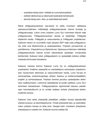 103
- sosiaalisia taitoja (esim. kielitaito ja vuorovaikutustaidot)
- eettistä näkökulmaa ja näkemystä kestävästä kehityksestä
- teknisiä taitoja esim. tieto- ja viestintätekniset taidot
Nämä yrittäjyyskasvatuksen osa-alueet on otettu huomioon valittaessa
opetussuunnitelmaan määritettyjä yrittäjyyskasvatusta tukevia kursseja ja
yrittäjyyskursseja. Lukion oman yrityksen Lumo Oy:n toimintaan liittyvät neljä
yrittäjyyskurssia: Yrittäjyyskasvatuksen teoriaa ja käytäntöjä, Yrittäjyyttä
käytännön kautta, Yrittäjyyttä ja vastuunkantoa ja Yrittäjyyden projektikurssi.
Sulkavan lukioon on suunniteltu myös syksyksi 2007 neljä uutta yrittäjyyskurs-
sia, jotka ovat Markkinointia ja asiakaspalvelua, Yrityksen perustaminen ja
pyörittäminen, Yritystutkimus ja Diplomikurssi. Opetussuunnitelmaan määritellyt
yrittäjyyskasvatusta tukevat kurssit edesauttavat opiskelijan monipuolista
kehittymistä. Sulkavan lukion yrittäjyysdiplomi on opiskelijalle todistus yrittäjä-
mäisestä toiminnasta lukioaikana
Sulkavan lukiossa toimiva Sulkavan Lumo Oy on yrittäjyyskasvatuksen
ympäristönä. Virallinen osakeyhtiö on mahdollistanut varsinaiseen yritystoimin-
taan tutustumisen tekemisen ja vastuunottamisen kautta. Lumo Oy:ssä on
toimitusjohtaja, varatoimitusjohtaja, sihteeri, tiedotus- ja markkinointipäällikkö,
projekti- ja ryhmävastaavat. Yrityksen toiminta perustuu opiskelijoiden aktiivi-
seen osallistumiseen. Lukiomme opiskelijoista yli puolet osallistuu Lumo Oy:n
toimintaan lukioaikanaan. Yrittäjyyspohjainen oppimismalli tukeutuu paikalli-
seen toimintakulttuuriin ja on omalta osaltaan tiiviissä yhteistyössä elinkei-
noelämän kanssa.
Sulkavan lukio tekee yhteistyötä paikallisten yrittäjien kanssa järjestämällä
yhteisiä koulutus- ja ideointitapahtumia. Tiivistä yhteistyötä tieto- ja viestintätek-
niikan yrityksen kanssa on tehty esim. Osaajat kotiin -hankkeen yhteydessä,
yhteistyössä on tuotettu mm. Sulkavan kunnan esittely-CD.
 