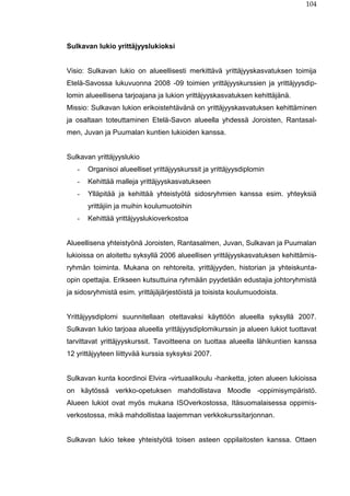 104
Sulkavan lukio yrittäjyyslukioksi
Visio: Sulkavan lukio on alueellisesti merkittävä yrittäjyyskasvatuksen toimija
Etelä-Savossa lukuvuonna 2008 -09 toimien yrittäjyyskurssien ja yrittäjyysdip-
lomin alueellisena tarjoajana ja lukion yrittäjyyskasvatuksen kehittäjänä.
Missio: Sulkavan lukion erikoistehtävänä on yrittäjyyskasvatuksen kehittäminen
ja osaltaan toteuttaminen Etelä-Savon alueella yhdessä Joroisten, Rantasal-
men, Juvan ja Puumalan kuntien lukioiden kanssa.
Sulkavan yrittäjyyslukio
- Organisoi alueelliset yrittäjyyskurssit ja yrittäjyysdiplomin
- Kehittää malleja yrittäjyyskasvatukseen
- Ylläpitää ja kehittää yhteistyötä sidosryhmien kanssa esim. yhteyksiä
yrittäjiin ja muihin koulumuotoihin
- Kehittää yrittäjyyslukioverkostoa
Alueellisena yhteistyönä Joroisten, Rantasalmen, Juvan, Sulkavan ja Puumalan
lukioissa on aloitettu syksyllä 2006 alueellisen yrittäjyyskasvatuksen kehittämis-
ryhmän toiminta. Mukana on rehtoreita, yrittäjyyden, historian ja yhteiskunta-
opin opettajia. Erikseen kutsuttuina ryhmään pyydetään edustajia johtoryhmistä
ja sidosryhmistä esim. yrittäjäjärjestöistä ja toisista koulumuodoista.
Yrittäjyysdiplomi suunnitellaan otettavaksi käyttöön alueella syksyllä 2007.
Sulkavan lukio tarjoaa alueella yrittäjyysdiplomikurssin ja alueen lukiot tuottavat
tarvittavat yrittäjyyskurssit. Tavoitteena on tuottaa alueella lähikuntien kanssa
12 yrittäjyyteen liittyvää kurssia syksyksi 2007.
Sulkavan kunta koordinoi Elvira -virtuaalikoulu -hanketta, joten alueen lukioissa
on käytössä verkko-opetuksen mahdollistava Moodle -oppimisympäristö.
Alueen lukiot ovat myös mukana ISOverkostossa, Itäsuomalaisessa oppimis-
verkostossa, mikä mahdollistaa laajemman verkkokurssitarjonnan.
Sulkavan lukio tekee yhteistyötä toisen asteen oppilaitosten kanssa. Ottaen
 