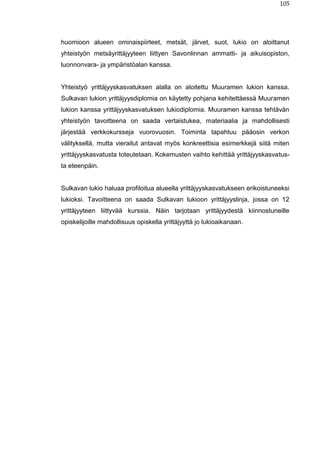 105
huomioon alueen ominaispiirteet, metsät, järvet, suot, lukio on aloittanut
yhteistyön metsäyrittäjyyteen liittyen Savonlinnan ammatti- ja aikuisopiston,
luonnonvara- ja ympäristöalan kanssa.
Yhteistyö yrittäjyyskasvatuksen alalla on aloitettu Muuramen lukion kanssa.
Sulkavan lukion yrittäjyysdiplomia on käytetty pohjana kehitettäessä Muuramen
lukion kanssa yrittäjyyskasvatuksen lukiodiplomia. Muuramen kanssa tehtävän
yhteistyön tavoitteena on saada vertaistukea, materiaalia ja mahdollisesti
järjestää verkkokursseja vuorovuosin. Toiminta tapahtuu pääosin verkon
välityksellä, mutta vierailut antavat myös konkreettisia esimerkkejä siitä miten
yrittäjyyskasvatusta toteutetaan. Kokemusten vaihto kehittää yrittäjyyskasvatus-
ta eteenpäin.
Sulkavan lukio haluaa profiloitua alueella yrittäjyyskasvatukseen erikoistuneeksi
lukioksi. Tavoitteena on saada Sulkavan lukioon yrittäjyyslinja, jossa on 12
yrittäjyyteen liittyvää kurssia. Näin tarjotaan yrittäjyydestä kiinnostuneille
opiskelijoille mahdollisuus opiskella yrittäjyyttä jo lukioaikanaan.
 