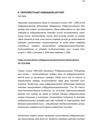 106
6. TÄHTIOPETTAJAT KANSAINVÄLISTYVÄT
Auli Ojala
Opetusalan koulutuskeskus Opeko on kouluttanut vuosina 1997 – 2006 yli 200
yrittäjyyskasvatuksen tähtiopettajaa. Nelijaksoisen Yrittäjyyskasvatuksen tähti-
opettaja joka kuntaan -koulutusohjelman yhtenä päätavoitteena on ollut viedä
yrittäjyyttä ja yrittäjyyskasvatusta eteenpäin kunnan koululaitoksessa, yhteis-
työssä kunnan elinkeinoelämän kanssa sekä syventää yritysten ja koulujen
välisiä yhteyksiä ja luoda uusia toimivia projekteja koulujen ja elinkeinoelämän
yhteistyön parantamiseksi. Koulutusohjelmaan on alusta alkaen sisällytetty
mahdollisuus osallistua kansainväliseen yrittäjyyskasvatuskonferenssiin.
Koulutusohjelmaan on yhdistetty konferenssimatkoja muun muassa Edin-
burghiin v. 2000, Lontooseen v. 2004 sekä Calabriaan v. 2006.
Viides kansainvälinen yrittäjyyskasvatuskonferenssi Edinburghissa
20.–23.6.2000
Toiseen vuosina 1999–2000 toteutettuun Yrittäjyyskasvatuksen Tähtiopettaja
joka kuntaan – koulutusohjelmaan osallistui lähes 40 yrittäjyyskasvatuksen,
lähinnä lukion ja peruskoulun, opettajaa. Heistä suurin osa oli historian ja
yhteiskuntaopin opettajia. Koulutusohjelman neljäs jakso toteutettiin Edin-
burghissa, Skotlannissa, jossa yrittäjyyskasvatuksen tähtiopettajat osallistuivat
viidenteen kansainväliseen yrittäjyyskasvatuskonferenssiin, ”The 5th Interna-
tional Partnership Network Conference”, 20.–23.6.2000. Tästä kansainvälisestä
jaksosta moni opettaja sai ideoita ja virikkeitä toteuttaa yrittäjyyskasvatusta
omassa koulussaan ja kunnassaan. Kansainvälinen konferenssi oli tarkoitettu
yrittäjyyskasvatuksen opettajille sekä niille henkilöille tai organisaatioille, jotka
läheisesti työskentelevät koulu – yritysyhteistyön kehittämishankkeiden parissa.
Konferenssin suojelijana toimi Englannin pääministeri Tony Blair.
Konferenssin ohjelma koostui tasokkaista kansainvälisistä yrittäjyyskasvatuk-
sen asiantuntijoista, joita olivat mm. Skotlannin elinikäisen oppimisen komitean
 