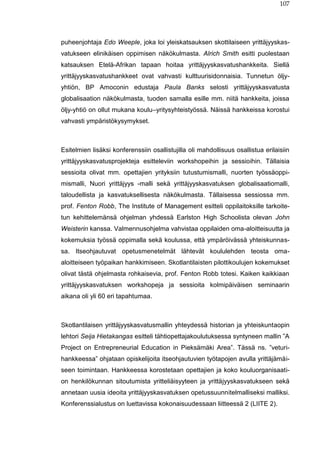 107
puheenjohtaja Edo Weeple, joka loi yleiskatsauksen skottilaiseen yrittäjyyskas-
vatukseen elinikäisen oppimisen näkökulmasta. Alrich Smith esitti puolestaan
katsauksen Etelä-Afrikan tapaan hoitaa yrittäjyyskasvatushankkeita. Siellä
yrittäjyyskasvatushankkeet ovat vahvasti kulttuurisidonnaisia. Tunnetun öljy-
yhtiön, BP Amoconin edustaja Paula Banks selosti yrittäjyyskasvatusta
globalisaation näkökulmasta, tuoden samalla esille mm. niitä hankkeita, joissa
öljy-yhtiö on ollut mukana koulu–yritysyhteistyössä. Näissä hankkeissa korostui
vahvasti ympäristökysymykset.
Esitelmien lisäksi konferenssiin osallistujilla oli mahdollisuus osallistua erilaisiin
yrittäjyyskasvatusprojekteja esitteleviin workshopeihin ja sessioihin. Tällaisia
sessioita olivat mm. opettajien yrityksiin tutustumismalli, nuorten työssäoppi-
mismalli, Nuori yrittäjyys -malli sekä yrittäjyyskasvatuksen globalisaatiomalli,
taloudellista ja kasvatuksellisesta näkökulmasta. Tällaisessa sessiossa mm.
prof. Fenton Robb, The Institute of Management esitteli oppilaitoksille tarkoite-
tun kehittelemänsä ohjelman yhdessä Earlston High Schoolista olevan John
Weisterin kanssa. Valmennusohjelma vahvistaa oppilaiden oma-aloitteisuutta ja
kokemuksia työssä oppimalla sekä koulussa, että ympäröivässä yhteiskunnas-
sa. Itseohjautuvat opetusmenetelmät lähtevät koululehden teosta oma-
aloitteiseen työpaikan hankkimiseen. Skotlantilaisten pilottikoulujen kokemukset
olivat tästä ohjelmasta rohkaisevia, prof. Fenton Robb totesi. Kaiken kaikkiaan
yrittäjyyskasvatuksen workshopeja ja sessioita kolmipäiväisen seminaarin
aikana oli yli 60 eri tapahtumaa.
Skotlantilaisen yrittäjyyskasvatusmallin yhteydessä historian ja yhteiskuntaopin
lehtori Seija Hietakangas esitteli tähtiopettajakoulutuksessa syntyneen mallin ”A
Project on Entrepreneurial Education in Pieksämäki Area”. Tässä ns. ”veturi-
hankkeessa” ohjataan opiskelijoita itseohjautuvien työtapojen avulla yrittäjämäi-
seen toimintaan. Hankkeessa korostetaan opettajien ja koko kouluorganisaati-
on henkilökunnan sitoutumista yritteliäisyyteen ja yrittäjyyskasvatukseen sekä
annetaan uusia ideoita yrittäjyyskasvatuksen opetussuunnitelmalliseksi malliksi.
Konferenssialustus on luettavissa kokonaisuudessaan liitteessä 2 (LIITE 2).
 