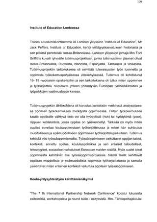 109
Institute of Education Lontoossa
Toinen tutustumiskohteemme oli Lontoon yliopiston ”Institute of Education”. Mr
Jack Peffers, Institute of Education, kertoi yrittäjyyskasvatuksen historiasta ja
sen pitkistä perinteistä Isossa-Britanniassa. Lontoon yliopiston johtaja Mrs Toni
Griffiths kuvaili ryhmälle tutkimusprojektiaan, jonka tutkimustiimin jäsenet olivat
Isosta-Britanniasta, Ruotsista, Irlannista, Espanjasta, Tanskasta ja Unkarista.
Tutkimusprojektin tarkoituksena oli selvittää tulevaisuuden työn luonnetta ja
oppimista työkokemuspohjaisessa viitekehyksessä. Tutkimus oli kohdistunut
16- 19 -vuotiaisiin opiskelijoihin ja sen tarkoituksena oli tutkia miten oppiminen
ja työharjoittelu nivoutuvat yhteen yhdentyvän Euroopan työmarkkinoiden ja
työpaikkojen vaatimustason kanssa.
Tutkimusprojektin lähtökohtana oli korostaa kontekstin merkitystä analysoitaes-
sa oppilaan työkokemuksen merkitystä oppimisessa. Tällöin työkokemuksen
kautta oppilaalle välittyvä tieto voi olla hyödyllistä (rich) tai hyödytöntä (poor),
riippuen kontekstista, jossa oppilas on työskennellyt. Tärkeää on myös miten
oppilas soveltaa kouluoppimistaan työharjoittelussa ja miten hän suhtautuu
muodolliseen ja epämuodolliseen oppimiseen työharjoittelupaikallaan. Tutkimus
kehittää viisi työssäoppimismallia. Työssäoppimiseen vaikuttavat oppijan taidot,
konteksti, annettu opetus, koulutuspolitiikka ja sen erilaiset taloudelliset,
teknologiset, sosiaaliset vaikutukset Euroopan maiden sisällä. Myös uudet ideat
oppimisesta kehittävät itse työssäoppimisprosessia. Nämä mallit kehittävät
oppilaan muodollista ja epämuodollista oppimista työharjoittelussa ja samalla
painottavat miten erilainen konteksti vaikuttaa oppilaan työssäoppimiseen.
Koulu-yritysyhteistyön kehittämisnäkymiä
”The 7 th International Partnership Network Conference” koostui lukuisista
esitelmistä, workshopeista ja round table - esityksistä. Mm. Tähtiopettajakoulu-
 