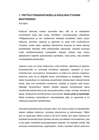 11
1. YRITTÄJYYSKASVATUKSELLA KOULUKULTTUURIN
MUUTOKSEEN
Auli Ojala
Kulttuurin olemusta voidaan luonnehtia siten, että se on eräänlainen
humanistinen tuote, joka syntyy inhimillisen vuorovaikutuksen yhteydessä.
Yrittäjyyskasvatus ja sen oivaltaminen tärkeäksi tavoitteeksi osana koulun
kulttuuria, toimintaa, opetusta ja oppimista on askel kohti koulukulttuurin
muutosta. Uuden idean, ajatuksen läpivieminen koulussa tai missä tahansa
työyhteisössä aiheuttaa miltei poikkeuksetta vastustusta. Joissakin kouluissa
uudet kehittämishankkeet hyväksytään helposti, toisissa taas koulun
pitkäaikainen käytäntö auktorisoidaan perinteeksi, mistä johtuu, että pientäkin
muutosesitystä paheksutaan.
Jokainen koulu luo oman kulttuurinsa, omat juhlansa, sääntönsä ja tapansa.
Koulukulttuurille on ominaista inhimillinen oppijoiden, opettajien ja muun
henkilökunnan vuorovaikutus. Koulukulttuuri on ikään kuin yhteinen maailman-
katsomus, joka luo ja ylläpitää koulun toimintatapaa ja strategioita. Tämän
lisäksi koulukulttuuri on sidoksissa ympäröivään yhteiskuntaan sidosryhmiensä
kautta, joita ovat esimerkiksi seurakunta, yritykset ja kirjastot sekä koulun
ylläpitäjä. Koulukulttuuri tuleekin käsittää laajassa merkityksessä osana
ympäröivää yhteiskuntaa ja sen perususkomuksia, arvoja, normeja, ihanteita ja
tapoja. Keskeisenä toimintavoimana ovat ihmiset: koulun johto ja työntekijät.
Niistä muodostuu koulukulttuurin menestystekijä, joilla on osaamista ja eri
ratkaisuja osaamisen kehittämiseen.
Vahvasta koulukulttuurista puhutaan silloin, kun koulun johdon ja työntekijöiden
kesken vallitsee luottamus, voimakas sitoutuminen ja työmotivaatio. Tällöin
työn ja vapaa-ajan välinen suhde ei ole kovin herkkä. Sen sijaan heikossa tai
köyhässä koulukulttuurissa työnteko perustuu pinnalliseen arvomaailmaan, jolla
ei ole paljon merkitystä kouluorganisaation jäsenille. On itsestään selvää, että
vahvassa koulukulttuurissa organisaation, koulun tavoitteet tulevat paremmin
 