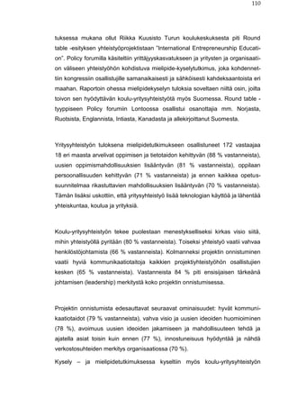 110
tuksessa mukana ollut Riikka Kuusisto Turun koulukeskuksesta piti Round
table -esityksen yhteistyöprojektistaan ”International Entrepreneurship Educati-
on”. Policy forumilla käsiteltiin yrittäjyyskasvatukseen ja yritysten ja organisaati-
on väliseen yhteistyöhön kohdistuva mielipide-kyselytutkimus, joka kohdennet-
tiin kongressiin osallistujille samanaikaisesti ja sähköisesti kahdeksaantoista eri
maahan. Raportoin ohessa mielipidekyselyn tuloksia soveltaen niiltä osin, joilta
toivon sen hyödyttävän koulu-yritysyhteistyötä myös Suomessa. Round table -
tyyppiseen Policy forumiin Lontoossa osallistui osanottajia mm. Norjasta,
Ruotsista, Englannista, Intiasta, Kanadasta ja allekirjoittanut Suomesta.
Yritysyhteistyön tuloksena mielipidetutkimukseen osallistuneet 172 vastaajaa
18 eri maasta arvelivat oppimisen ja tietotaidon kehittyvän (88 % vastanneista),
uusien oppimismahdollisuuksien lisääntyvän (81 % vastanneista), oppilaan
persoonallisuuden kehittyvän (71 % vastanneista) ja ennen kaikkea opetus-
suunnitelmaa rikastuttavien mahdollisuuksien lisääntyvän (70 % vastanneista).
Tämän lisäksi uskottiin, että yritysyhteistyö lisää teknologian käyttöä ja lähentää
yhteiskuntaa, koulua ja yrityksiä.
Koulu-yritysyhteistyön tekee puolestaan menestykselliseksi kirkas visio siitä,
mihin yhteistyöllä pyritään (80 % vastanneista). Toiseksi yhteistyö vaatii vahvaa
henkilöstöjohtamista (66 % vastanneista). Kolmanneksi projektin onnistuminen
vaatii hyviä kommunikaatiotaitoja kaikkien projektiyhteistyöhön osallistujien
kesken (65 % vastanneista). Vastanneista 84 % piti ensisijaisen tärkeänä
johtamisen (leadership) merkitystä koko projektin onnistumisessa.
Projektin onnistumista edesauttavat seuraavat ominaisuudet: hyvät kommuni-
kaatiotaidot (79 % vastanneista), vahva visio ja uusien ideoiden huomioiminen
(78 %), avoimuus uusien ideoiden jakamiseen ja mahdollisuuteen tehdä ja
ajatella asiat toisin kuin ennen (77 %), innostuneisuus hyödyntää ja nähdä
verkostosuhteiden merkitys organisaatiossa (70 %).
Kysely – ja mielipidetutkimuksessa kyseltiin myös koulu-yritysyhteistyön
 