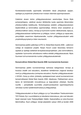 113
Kontekstisidonnaisella oppimisella tarkoitettiin tässä yhteydessä oppijan,
opettajan ja ympäröivän yhteiskunnan mukaan ottamista oppimisprosessiin.
Calabrian alueen kolme yrittäjyyskasvatuksen asiantuntijaa, Davos Style
puheenjohtajana, valottivat seudun lähtökohtia tuoda oppimista lähemmäksi
yhteiskunnallista todellisuutta. Workshopeissa esitettiin yrittäjyyskasvatuksen
käytännöllisiä ja toiminnallisia oppimismalleja. Aiheina olivat sosiaalinen ja
yhteiskunnallinen vastuu, terveys ja hyvinvointi nuorten näkökulmasta, lapsuus,
yrittäjyyskasvatuksen kehittyminen ja yrittäjyys, turismi, yrittäjyys ja vapaa-aika,
pienyrittäjän osaaminen kilpailuareenalla, nuorten yrittäjyyskasvatusleiri sekä
ympäristökysymykset ja niiden resurssointi.
Seminaarissa jaettiin palkintoja (LIITE 3). Global Best Awards 2006 – palkinnon
voittaja oli norjalainen projekti. Norjan Hurum Lower Secondary School:in
oppilaat ja opettaja esittelivät terveyskasvatusprojektiaan, joka toiminnallisena,
oppilaiden hyvinvointia vahvistavana mallina edistää yrittäjyyskasvatusta. Myös
Suomeen tuli kunniamaininta nuorten yrittäjyyskasvatusleiristä.
Kansainvälinen Global Best Awards 2006 -kunniamaininta Suomeen
Seminaarissa jaettiin kunniamainintoja kolmessa kategoriassa: terveys ja
koulutus (health and education), alueellinen kehittäminen (regional develop-
ment) ja yrittäjyyskasvatus (entreprise education). Nuorten yrittäjyyskasvatuslei-
ri NY24h -Camp ja siihen yhdistetty opettajaseminaari saivat kunniamaininnan
kansainvälisessä Global Best Awards 2006 -kilpailussa. Palkitsemisen perus-
teena oli toimintamallin innovatiivisuus ja laaja-alainen yhteistyö. Nuorilta
nuorille – periaatteella suunniteltu ympärivuorokautinen oppimistapahtuma
vahvistaa nuorten työelämävalmiuksia ja yrittäjyystaitoja.
Yrittäjyyskasvatusleiri on Nuori yrittäjyys ry:n ja Taloudellisen Tiedotustoimiston
TAT-Palvelu Oy:n suunnittelema ja toteuttama kokonaisuus, jota ovat taloudel-
lisesti tukeneet myös Yksityisyrittäjäin Säätiö, Opetushallitus ja Länsi-Suomen
lääninhallitus. Nuori yrittäjyys -leirejä järjestettiin syksyn 2005 ja kevään 2006
 