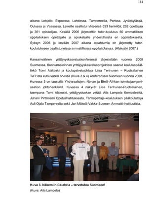 114
aikana Lohjalla, Espoossa, Lahdessa, Tampereella, Porissa, Jyväskylässä,
Oulussa ja Vaasassa. Leireille osallistui yhteensä 623 henkilöä; 262 opettajaa
ja 361 opiskelijaa. Kesällä 2006 järjestettiin tutor-koulutus 60 ammatillisen
oppilaitoksen opettajalle ja opiskelijalle yhdestätoista eri oppilaitoksesta.
Syksyn 2006 ja kevään 2007 aikana tapahtumia on järjestetty tutor-
koulutukseen osallistuneissa ammatillisissa oppilaitoksissa. (Alakoski 2007.)
Kansainvälinen yrittäjyyskasvatuskonferenssi järjestetään vuonna 2008
Suomessa. Kunniamaininnan yrittäjyyskasvatusprojektista saanut koulutuspääl-
likkö Tomi Alakoski ja koulupalvelujohtaja Liisa Tenhunen – Ruotsalainen
TAT:ista kutsuvatkin ohessa (Kuva 3 & 4) konferenssin Suomeen vuonna 2008.
Kuvassa 3 on taustalla Yhdysvaltojen, Norjan ja Etelä-Afrikan toimitsijaorgani-
saation johtohenkilöitä. Kuvassa 4 näkyvät Liisa Tenhunen-Ruotsalainen,
taempana Tomi Alakoski, yrittäjyysluokan vetäjä Aila Lampela Kempeleeltä,
Juhani Pirttiniemi Opetushallituksesta, Tähtiopettaja-koulutuksen pääkouluttaja
Auli Ojala Tampereelta sekä Jari Mäkelä Vakka-Suomen Ammatti-instituutista.
Kuva 3. Näkemiin Calabria – tervetuloa Suomeen!
(Kuva: Aila Lampela)
 