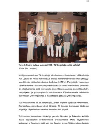 115
Kuva 4. Suomi kutsuu vuonna 2008 - Tähtiopettaja oletko valmis!
(Kuva: Aila Lampela)
Yrittäjyyskasvatuksen Tähtiopettaja joka kuntaan – koulutuksen pääkouluttaja
Auli Ojalalla oli myös mahdollisuus alustaa konferenssivieraita oman yrittäjyy-
teen liittyvän väitöstutkimuksensa tuloksista (LIITE 4). Pienyrittäjän osaaminen
kilpailuareenalla – tutkimuksen päätehtävänä oli kuvata makrotasolla pienyrittä-
jän kilpailuareenaa sekä mikrotasolla pienyrittäjän osaamista pienyrittäjän työn,
pienyrityksen ja yritysympäristön näkökulmasta. Kilpailuareenalla tarkoitettiin
pienyrittäjän yritysympäristöä ja makrotasolla globaalia yritysympäristöä.
Tutkimuskohteena oli 29 pienyrittäjää, joiden yritykset sijaitsivat Pirkanmaalla.
Toimialaltaan pienyritykset olivat ääripäitä: 14 korkeaa teknologiaa käyttävää
yritystä ja 15 perinteisen metalliteollisuuden alan yritystä.
Tutkimuksen teoreettinen viitekehys perustui Nonakan ja Takeuchin kehittä-
mään organisaation tiedonluomisen prosessimalliin. Mallia täydennettiin
Mahoneyn ja Sanchezin sekä van den Boschin ja van Wijkin mukaan tiedolla
 