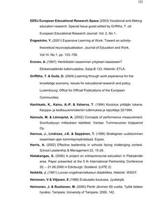 121
EERJ European Educational Research Space (2003) Vocational and lifelong
education research. Special Issue guest edited by Griffiths, T. od
European Educational Research Journal. Vol. 2, No 1.
Engeström, Y. (2001) Expansive Learning at Work: Toward an activity-
theoretical reconceptualisation. Journal of Education and Work.
Vol.14. No.1, pp. 133–156.
Eronen, A. (1997): Henkilöstön osaaminen yrityksen taseeseen?
Elinkeinoelämän tutkimuslaitos. Sarja B 133. Helsinki: ETLA.
Griffiths, T. & Guile, D. (2004) Learning through work experience for the
knowledge economy. Issues for educational research and policy.
Luxembourg: Office for Official Publications of the European
Communities.
Hanhisalo, K., Kainu, A.-P. & Vaherva, T. (1994) Koulutus yrittäjän tukena.
Kauppa- ja teollisuusministeriön tutkimuksia ja raportteja 32/1994.
Hannula, M. & Lönnqvist, A. (2002) Concepts of performance measurement.
Suorituskyvyn mittauksen käsitteet. Vantaa: Tummavuoren kirjapainot
Oy.
Hannus, J., Lindroos, J-E. & Seppänen, T. (1999) Strateginen uudistuminen
osaamisen ajan toimintaympäristössä. Espoo.
Harris, A. (2002) Effective leadership in schools facing challenging context.
School Leadership & Management 22, 15-26.
Hietakangas, S. (2000) A project on entrepreneurial education in Pieksämäki
area. Paper presented at the 5 th International Partnership Conference
20. – 21.06.2000 in Edinburgh, Scotland. (LIITE 2)
Heikkilä, J. (1981) Luovan ongelmanratkaisun didaktiikka. Helsinki: WSOY.
Heinonen, V & Viljanen, E (1988) Evaluaatio koulussa. Jyväskylä.
Heimonen, J. & Ruohonen, M. (2000) Pentti Järvinen 60 vuotta: Työtä tieteen
hyväksi. Tampere: University of Tampere. 2000, 142.
 