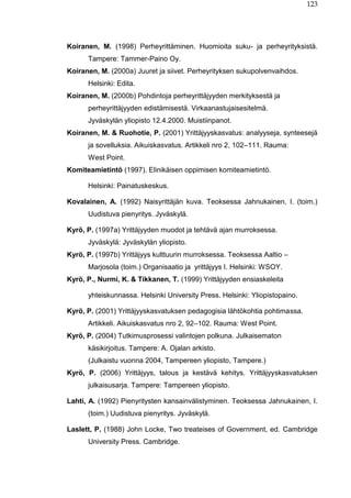 123
Koiranen, M. (1998) Perheyrittäminen. Huomioita suku- ja perheyrityksistä.
Tampere: Tammer-Paino Oy.
Koiranen, M. (2000a) Juuret ja siivet. Perheyrityksen sukupolvenvaihdos.
Helsinki: Edita.
Koiranen, M. (2000b) Pohdintoja perheyrittäjyyden merkityksestä ja
perheyrittäjyyden edistämisestä. Virkaanastujaisesitelmä.
Jyväskylän yliopisto 12.4.2000. Muistiinpanot.
Koiranen, M. & Ruohotie, P. (2001) Yrittäjyyskasvatus: analyyseja, synteesejä
ja sovelluksia. Aikuiskasvatus. Artikkeli nro 2, 102–111. Rauma:
West Point.
Komiteamietintö (1997). Elinikäisen oppimisen komiteamietintö.
Helsinki: Painatuskeskus.
Kovalainen, A. (1992) Naisyrittäjän kuva. Teoksessa Jahnukainen, I. (toim.)
Uudistuva pienyritys. Jyväskylä.
Kyrö, P. (1997a) Yrittäjyyden muodot ja tehtävä ajan murroksessa.
Jyväskylä: Jyväskylän yliopisto.
Kyrö, P. (1997b) Yrittäjyys kulttuurin murroksessa. Teoksessa Aaltio –
Marjosola (toim.) Organisaatio ja yrittäjyys I. Helsinki: WSOY.
Kyrö, P., Nurmi, K. & Tikkanen, T. (1999) Yrittäjyyden ensiaskeleita
yhteiskunnassa. Helsinki University Press. Helsinki: Yliopistopaino.
Kyrö, P. (2001) Yrittäjyyskasvatuksen pedagogisia lähtökohtia pohtimassa.
Artikkeli. Aikuiskasvatus nro 2, 92–102. Rauma: West Point.
Kyrö, P. (2004) Tutkimusprosessi valintojen polkuna. Julkaisematon
käsikirjoitus. Tampere: A. Ojalan arkisto.
(Julkaistu vuonna 2004, Tampereen yliopisto, Tampere.)
Kyrö, P. (2006) Yrittäjyys, talous ja kestävä kehitys. Yrittäjyyskasvatuksen
julkaisusarja. Tampere: Tampereen yliopisto.
Lahti, A. (1992) Pienyritysten kansainvälistyminen. Teoksessa Jahnukainen, I.
(toim.) Uudistuva pienyritys. Jyväskylä.
Laslett, P. (1988) John Locke, Two treateises of Government, ed. Cambridge
University Press. Cambridge.
 