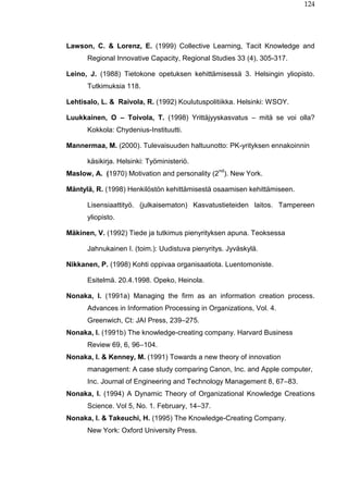 124
Lawson, C. & Lorenz, E. (1999) Collective Learning, Tacit Knowledge and
Regional Innovative Capacity, Regional Studies 33 (4), 305-317.
Leino, J. (1988) Tietokone opetuksen kehittämisessä 3. Helsingin yliopisto.
Tutkimuksia 118.
Lehtisalo, L. & Raivola, R. (1992) Koulutuspolitiikka. Helsinki: WSOY.
Luukkainen, O – Toivola, T. (1998) Yrittäjyyskasvatus – mitä se voi olla?
Kokkola: Chydenius-Instituutti.
Mannermaa, M. (2000). Tulevaisuuden haltuunotto: PK-yrityksen ennakoinnin
käsikirja. Helsinki: Työministeriö.
Maslow, A. (1970) Motivation and personality (2
nd
). New York.
Mäntylä, R. (1998) Henkilöstön kehittämisestä osaamisen kehittämiseen.
Lisensiaattityö. (julkaisematon) Kasvatustieteiden laitos. Tampereen
yliopisto.
Mäkinen, V. (1992) Tiede ja tutkimus pienyrityksen apuna. Teoksessa
Jahnukainen I. (toim.): Uudistuva pienyritys. Jyväskylä.
Nikkanen, P. (1998) Kohti oppivaa organisaatiota. Luentomoniste.
Esitelmä. 20.4.1998. Opeko, Heinola.
Nonaka, I. (1991a) Managing the firm as an information creation process.
Advances in Information Processing in Organizations, Vol. 4.
Greenwich, Ct: JAI Press, 239–275.
Nonaka, I. (1991b) The knowledge-creating company. Harvard Business
Review 69, 6, 96–104.
Nonaka, I. & Kenney, M. (1991) Towards a new theory of innovation
management: A case study comparing Canon, Inc. and Apple computer,
Inc. Journal of Engineering and Technology Management 8, 67–83.
Nonaka, I. (1994) A Dynamic Theory of Organizational Knowledge Creations
Science. Vol 5, No. 1. February, 14–37.
Nonaka, I. & Takeuchi, H. (1995) The Knowledge-Creating Company.
New York: Oxford University Press.
 