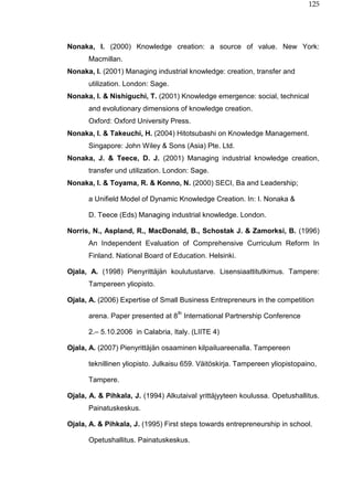 125
Nonaka, I. (2000) Knowledge creation: a source of value. New York:
Macmillan.
Nonaka, I. (2001) Managing industrial knowledge: creation, transfer and
utilization. London: Sage.
Nonaka, I. & Nishiguchi, T. (2001) Knowledge emergence: social, technical
and evolutionary dimensions of knowledge creation.
Oxford: Oxford University Press.
Nonaka, I. & Takeuchi, H. (2004) Hitotsubashi on Knowledge Management.
Singapore: John Wiley & Sons (Asia) Pte. Ltd.
Nonaka, J. & Teece, D. J. (2001) Managing industrial knowledge creation,
transfer und utilization. London: Sage.
Nonaka, I. & Toyama, R. & Konno, N. (2000) SECI, Ba and Leadership;
a Unifield Model of Dynamic Knowledge Creation. In: I. Nonaka &
D. Teece (Eds) Managing industrial knowledge. London.
Norris, N., Aspland, R., MacDonald, B., Schostak J. & Zamorksi, B. (1996)
An Independent Evaluation of Comprehensive Curriculum Reform In
Finland. National Board of Education. Helsinki.
Ojala, A. (1998) Pienyrittäjän koulutustarve. Lisensiaattitutkimus. Tampere:
Tampereen yliopisto.
Ojala, A. (2006) Expertise of Small Business Entrepreneurs in the competition
arena. Paper presented at 8
th
International Partnership Conference
2.– 5.10.2006 in Calabria, Italy. (LIITE 4)
Ojala, A. (2007) Pienyrittäjän osaaminen kilpailuareenalla. Tampereen
teknillinen yliopisto. Julkaisu 659. Väitöskirja. Tampereen yliopistopaino,
Tampere.
Ojala, A. & Pihkala, J. (1994) Alkutaival yrittäjyyteen koulussa. Opetushallitus.
Painatuskeskus.
Ojala, A. & Pihkala, J. (1995) First steps towards entrepreneurship in school.
Opetushallitus. Painatuskeskus.
 