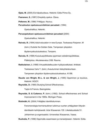 126
Ojala, M. (2005) EU-kilpailuoikeus. Helsinki: Edita Prima Oy.
Paananen, S. (1987) Eheytetty opetus. Otava.
Peltonen, M. (1986) Yrittäjyys. Keuruu.
Peruskoulun opetussuunnitelman perusteet. (1994)
Opetushallitus, Helsinki.
Perusopetuksen opetussuunnitelman perusteet (2004)
Opetushallitus, Helsinki.
Raivola, R. (1994) Adult education in new Europe. Teoksessa Parjanen, M
(toim.) Outside the Golden Gate. Tampereen yliopiston
täydennyskoulutuskeskus, Tampere.
Raivola, R. (1998) Koulutuspolitiikasta oppimisen edistämispolitiikkaa.
Pääkirjoitus. Aikuiskasvatus 3/98. Rauma.
Rakkolainen, I. (1998) Virtuaalitodellisuuden hyötysovellukset. Artikkeli.
Teoksessa Varis T. (toim.) Avautuminen tietoyhteiskuntaan.
Tampereen yliopiston täydennyskoulutuskeskus. A1/98.
Rauste von Wright, M.-L. & von Wright, J. (1995) Oppiminen ja koulutus.
Helsinki: WSOY.
Reynolds, D. (1985) Studying School Effectiveness.
Taylor & Francis, Basingstoke.
Reynolds, D. & Cuttance, P. (toim.) (1992). School effectiveness and School
Improvement in the 1990s. Michigan Press.
Ristimäki, K. (2004) Yrittäjäksi identifioituminen.
Fenomenologis-hermeneuttinen tutkimus nuorten yrittäjyyteen liittyvän
identiteetin kehityksestä. Acta Wasaensis 130. Liiketaloustiede 51.
Johtaminen ja organisaatiot. Universitas Wasaensis, Vaasa.
Ruohotie, P. (1996) Oppimalla osaamiseen ja menestykseen. Helsinki: Edita.
 