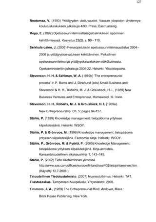 127
Routamaa, V. (1993) Yrittäjyyden ulottuvuudet. Vaasan yliopiston täydennys-
koulutuskeskuksen julkaisuja 4/93. Press, East Lansing.
Ropo, E. (1992) Opetussuunnitelmastrategiat elinikäisen oppimisen
kehittämisessä. Kasvatus 23(2), s. 99 - 110.
Seikkula-Leino, J. (2006) Perusopetuksen opetussuunnitelmauudistus 2004–
2006 ja yrittäjyyskasvatuksen kehittäminen. Paikallinen
opetussuunnitelmatyö yrittäjyyskasvatuksen näkökulmasta.
Opetusministeriön julkaisuja 2006:22. Helsinki: Yliopistopaino.
Stevenson, H. H. & Sahlman, W. A. (1989b) ‘The entrepreneurial
process’ in P. Burns and J. Dewhurst (eds) Small Business and
Stevenson & H. H., Roberts, M. J. & Grousbeck, H. I., (1985) New
Business Ventures and Entrepreneur, Homewood, Ill.: Irwin.
Stevenson, H. H., Roberts, M. J. & Grousbeck, H. I. (1989a).
New Entrepreneurship. Ch. 5: pages 94-157.
Ståhle, P. (1999) Knowledge management: tietopääoma yrityksen
kilpailutekijänä. Helsinki: WSOY.
Ståhle, P. & Grönroos, M. (1999) Knowledge management: tietopääoma
yrityksen kilpailutekijänä. Ekonomia sarja. Helsinki: WSOY.
Ståhle, P., Grönroos, M. & Pyöriä, P. (2000) Knowledge Management:
tietopääoma yrityksen kilpailutekijänä. Kirja-arvostelu.
Kansantaloudellinen aikakausikirja 1, 143–145.
Ståhle, P. (2002) Tieto liiketoiminnan ytimessä.
http://www.sas.com/offices/europe/finland/sas/402tietojohtaminen.htm.
(Käytetty 12.7.2006.)
Taloudellinen Tiedotustoimisto. (2007) Nuorisotutkimus. Helsinki: TAT.
Tilastokeskus. Tampereen Aluepalvelu. Yritystilastot. 2006.
Timmons, J. A., (1989) The Entrepreneurial Mind, Andover, Mass.:
Brick House Publishing, New York.
 