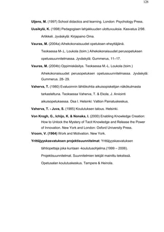 128
Uljens, M. (1997) School didactics and learning. London: Psychology Press.
Uusikylä, K. (1998) Pedagogisen lahjakkuuden ulottuvuuksia. Kasvatus 2/98.
Artikkeli. Jyväskylä: Kirjapaino Oma.
Vauras, M. (2004a) Aihekokonaisuudet opetuksen eheyttäjänä.
Teoksessa M-.L. Loukola (toim.) Aihekokonaisuudet perusopetuksen
opetussuunnitelmassa. Jyväskylä: Gummerus, 11–17.
Vauras, M. (2004b) Oppimiskäsitys. Teoksessa M.-L. Loukola (toim.)
Aihekokonaisuudet perusopetuksen opetussuunnitelmassa. Jyväskylä:
Gummerus. 28- 29.
Vaherva, T. (1980) Evaluoinnin lähtökohtia aikuisopiskelijan näkökulmasta
tarkasteltuna. Teoksessa Vaherva, T. & Ekola, J. Arviointi
aikuisopetuksessa. Osa I. Helsinki: Valtion Painatuskeskus.
Vaherva, T. - Juva, S. (1985) Koulutuksen talous. Helsinki.
Von Krogh, G., Ichijo, K. & Nonaka, I. (2000) Enabling Knowledge Creation:
How to Unlock the Mystery of Tacit Knowledge and Release the Power
of Innovation. New York and London: Oxford University Press.
Vroom, V. (1964) Work and Motivation. New York.
Yrittäjyyskasvatuksen projektisuunnitelmat: Yrittäjyyskasvatuksen
tähtiopettaja joka kuntaan -koulutusohjelma.(1999 – 2006).
Projektisuunnitelmat. Suunnitelmien tekijät mainittu tekstissä.
Opetusalan koulutuskeskus. Tampere & Heinola.
 
