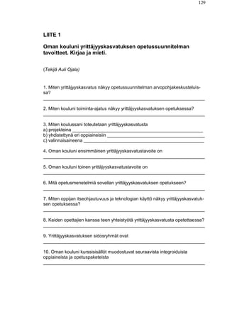 129
LIITE 1
Oman kouluni yrittäjyyskasvatuksen opetussuunnitelman
tavoitteet. Kirjaa ja mieti.
(Tekijä Auli Ojala)
1. Miten yrittäjyyskasvatus näkyy opetussuunnitelman arvopohjakeskusteluis-
sa?
_______________________________________________________________
2. Miten kouluni toiminta-ajatus näkyy yrittäjyyskasvatuksen opetuksessa?
_______________________________________________________________
3. Miten koulussani toteutetaan yrittäjyyskasvatusta
a) projekteina ___________________________________________________
b) yhdistettynä eri oppiaineisiin ______________________________________
c) valinnaisaineena _______________________________________________
4. Oman kouluni ensimmäinen yrittäjyyskasvatustavoite on
_______________________________________________________________
5. Oman kouluni toinen yrittäjyyskasvatustavoite on
_______________________________________________________________
6. Mitä opetusmenetelmiä sovellan yrittäjyyskasvatuksen opetukseen?
_______________________________________________________________
7. Miten oppijan itseohjautuvuus ja teknologian käyttö näkyy yrittäjyyskasvatuk-
sen opetuksessa?
_______________________________________________________________
8. Keiden opettajien kanssa teen yhteistyötä yrittäjyyskasvatusta opetettaessa?
_______________________________________________________________
9. Yrittäjyyskasvatuksen sidosryhmät ovat
_______________________________________________________________
10. Oman kouluni kurssisisällöt muodostuvat seuraavista integroiduista
oppiaineista ja opetuspaketeista
_______________________________________________________________
 