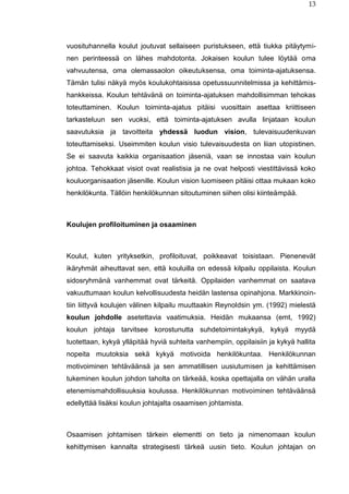 13
vuosituhannella koulut joutuvat sellaiseen puristukseen, että tiukka pitäytymi-
nen perinteessä on lähes mahdotonta. Jokaisen koulun tulee löytää oma
vahvuutensa, oma olemassaolon oikeutuksensa, oma toiminta-ajatuksensa.
Tämän tulisi näkyä myös koulukohtaisissa opetussuunnitelmissa ja kehittämis-
hankkeissa. Koulun tehtävänä on toiminta-ajatuksen mahdollisimman tehokas
toteuttaminen. Koulun toiminta-ajatus pitäisi vuosittain asettaa kriittiseen
tarkasteluun sen vuoksi, että toiminta-ajatuksen avulla linjataan koulun
saavutuksia ja tavoitteita yhdessä luodun vision, tulevaisuudenkuvan
toteuttamiseksi. Useimmiten koulun visio tulevaisuudesta on liian utopistinen.
Se ei saavuta kaikkia organisaation jäseniä, vaan se innostaa vain koulun
johtoa. Tehokkaat visiot ovat realistisia ja ne ovat helposti viestittävissä koko
kouluorganisaation jäsenille. Koulun vision luomiseen pitäisi ottaa mukaan koko
henkilökunta. Tällöin henkilökunnan sitoutuminen siihen olisi kiinteämpää.
Koulujen profiloituminen ja osaaminen
Koulut, kuten yrityksetkin, profiloituvat, poikkeavat toisistaan. Pienenevät
ikäryhmät aiheuttavat sen, että kouluilla on edessä kilpailu oppilaista. Koulun
sidosryhmänä vanhemmat ovat tärkeitä. Oppilaiden vanhemmat on saatava
vakuuttumaan koulun kelvollisuudesta heidän lastensa opinahjona. Markkinoin-
tiin liittyvä koulujen välinen kilpailu muuttaakin Reynoldsin ym. (1992) mielestä
koulun johdolle asetettavia vaatimuksia. Heidän mukaansa (emt, 1992)
koulun johtaja tarvitsee korostunutta suhdetoimintakykyä, kykyä myydä
tuotettaan, kykyä ylläpitää hyviä suhteita vanhempiin, oppilaisiin ja kykyä hallita
nopeita muutoksia sekä kykyä motivoida henkilökuntaa. Henkilökunnan
motivoiminen tehtäväänsä ja sen ammatillisen uusiutumisen ja kehittämisen
tukeminen koulun johdon taholta on tärkeää, koska opettajalla on vähän uralla
etenemismahdollisuuksia koulussa. Henkilökunnan motivoiminen tehtäväänsä
edellyttää lisäksi koulun johtajalta osaamisen johtamista.
Osaamisen johtamisen tärkein elementti on tieto ja nimenomaan koulun
kehittymisen kannalta strategisesti tärkeä uusin tieto. Koulun johtajan on
 