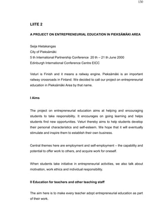 130
LIITE 2
A PROJECT ON ENTREPRENEURIAL EDUCATION IN PIEKSÄMÄKI AREA
Seija Hietakangas
City of Pieksämäki
5 th International Partnership Conference 20 th – 21 th June 2000
Edinburgh International Conference Centre EICC
Veturi is Finish and it means a railway engine. Pieksämäki is an important
railway crossroads in Finland. We decided to call our project on entrepreneurial
education in Pieksämäki Area by that name.
I Aims
The project on entrepreneurial education aims at helping and encouraging
students to take responsibility. It encourages on going learning and helps
students find new opportunities. Veturi thereby aims to help students develop
their personal characteristics and self-esteem. We hope that it will eventually
stimulate and inspire them to establish their own business.
Central themes here are employment and self-employment – the capability and
potential to offer work to others, and acquire work for oneself.
When students take initiative in entrepreneurial activities, we also talk about
motivation, work ethics and individual responsibility.
II Education for teachers and other teaching staff
The aim here is to make every teacher adopt entrepreneurial education as part
of their work.
 