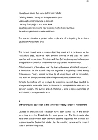 131
Educational issues that come to the fore include:
Defining and discovering an entrepreneurial spirit
Looking at entrepreneurship in general
Learning from projects and team work
Developing and discussing new teaching methods and curricula
As well as operational models and ideals
The current situation a project called a decade of enterprising in southern
Savolax of Pieksämäki area
I
The current project aims to create a teaching model and a curriculum for the
Pieksämäki area. Teachers from different schools in the area will come
together and from a team. This team will then further develop and enhance an
entrepreneurial spirit in all the schools from day-care to adult education.
At the beginning of the school year, the team will prepare a local entrepreneuri-
al curriculum. In the autumn they will organize a happening called Young
Entrepreneur. Finally, special curricula to all school levels will be completed.
The team will also provide teacher training in entrepreneurial education.
Schools themselves will be involved by organizing special days devoted to
entrepreneurial education. What is essential in entrepreneurial education in
parents‘ support. The current project, therefore , aims to raise awareness of
and interest in entrepreneurial work.
II
Entrepreneurial education in the senior secondary school of Pieksämäki
Courses in entrepreneurial education have been carried out in the senior
secondary school of Pieksämäki for fours years now. The 20 students who
have taken these courses each year have become acquainted with the local the
entrepreneurship. During their study , they have written papers on the present
state of different companies.
 