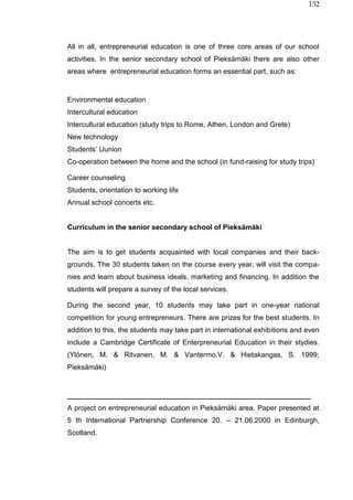 132
All in all, entrepreneurial education is one of three core areas of our school
activities. In the senior secondary school of Pieksämäki there are also other
areas where entrepreneurial education forms an essential part, such as:
Environmental education
Intercultural education
Intercultural education (study trips to Rome, Athen, London and Grete)
New technology
Students’ Uunion
Co-operation between the home and the school (in fund-raising for study trips)
Career counseling
Students, orientation to working life
Annual school concerts etc.
Curriculum in the senior secondary school of Pieksämäki
The aim is to get students acquainted with local companies and their back-
grounds. The 30 students taken on the course every year, will visit the compa-
nies and learn about business ideals, marketing and financing. In addition the
students will prepare a survey of the local services.
During the second year, 10 students may take part in one-year national
competition for young entrepreneurs. There are prizes for the best students. In
addition to this, the students may take part in international exhibitions and even
include a Cambridge Certificate of Enterpreneurial Education in their stydies.
(Ylönen, M. & Ritvanen, M. & Vantermo,V. & Hietakangas, S. 1999;
Pieksämäki)
_____________________________________________________________
A project on entrepreneurial education in Pieksämäki area. Paper presented at
5 th International Partnership Conference 20. – 21.06.2000 in Edinburgh,
Scotland.
 