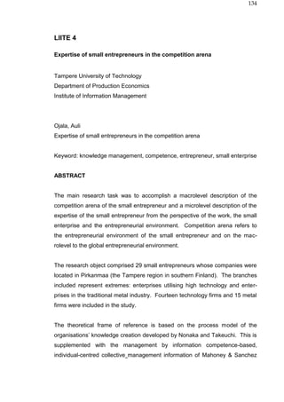 134
LIITE 4
Expertise of small entrepreneurs in the competition arena
Tampere University of Technology
Department of Production Economics
Institute of Information Management
Ojala, Auli
Expertise of small entrepreneurs in the competition arena
Keyword: knowledge management, competence, entrepreneur, small enterprise
ABSTRACT
The main research task was to accomplish a macrolevel description of the
competition arena of the small entrepreneur and a microlevel description of the
expertise of the small entrepreneur from the perspective of the work, the small
enterprise and the entrepreneurial environment. Competition arena refers to
the entrepreneurial environment of the small entrepreneur and on the mac-
rolevel to the global entrepreneurial environment.
The research object comprised 29 small entrepreneurs whose companies were
located in Pirkanmaa (the Tampere region in southern Finland). The branches
included represent extremes: enterprises utilising high technology and enter-
prises in the traditional metal industry. Fourteen technology firms and 15 metal
firms were included in the study.
The theoretical frame of reference is based on the process model of the
organisations’ knowledge creation developed by Nonaka and Takeuchi. This is
supplemented with the management by information competence-based,
individual-centred collective management information of Mahoney & Sanchez
 