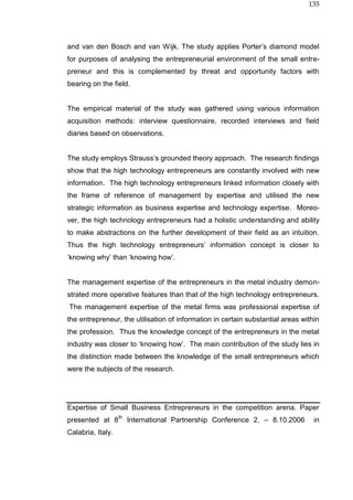 135
and van den Bosch and van Wijk. The study applies Porter’s diamond model
for purposes of analysing the entrepreneurial environment of the small entre-
preneur and this is complemented by threat and opportunity factors with
bearing on the field.
The empirical material of the study was gathered using various information
acquisition methods: interview questionnaire, recorded interviews and field
diaries based on observations.
The study employs Strauss’s grounded theory approach. The research findings
show that the high technology entrepreneurs are constantly involved with new
information. The high technology entrepreneurs linked information closely with
the frame of reference of management by expertise and utilised the new
strategic information as business expertise and technology expertise. Moreo-
ver, the high technology entrepreneurs had a holistic understanding and ability
to make abstractions on the further development of their field as an intuition.
Thus the high technology entrepreneurs’ information concept is closer to
‘knowing why’ than ‘knowing how’.
The management expertise of the entrepreneurs in the metal industry demon-
strated more operative features than that of the high technology entrepreneurs.
The management expertise of the metal firms was professional expertise of
the entrepreneur, the utilisation of information in certain substantial areas within
the profession. Thus the knowledge concept of the entrepreneurs in the metal
industry was closer to ‘knowing how’. The main contribution of the study lies in
the distinction made between the knowledge of the small entrepreneurs which
were the subjects of the research.
Expertise of Small Business Entrepreneurs in the competition arena. Paper
presented at 8
th
International Partnership Conference 2. – 8.10.2006 in
Calabria, Italy.
 