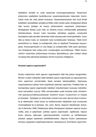 14
tiedettävä, kenellä on uutta osaamista kouluorganisaatiossa. Osaamisen
johtaminen edellyttäisi henkilökunnan osaamiskartoitusten tekemistä. Kartoi-
tukset eivät ole vielä yleisiä kouluissa. Osaamiskartoitukset olisi hyvä tehdä
todellisten työsisältöjen pohjalta ja liittää niiden kautta saatu strategisesti tärkeä
tieto koulun johtajan tai koulun johtamistiimin osaamisen johtamiseen.
Strategisesti tärkeä uusin tieto on elinehto koulun kehittymiselle globaalissa
tietotaloudessa. Koulun tulee kasvattaa elinikäisiä oppijoita, sivistyneitä
kansalaisia sekä samalla valmentaa heitä tulevaisuuden kosmopoliiteiksi. Uusin
tieto ja tiedon kulku on keskeistä myös kuntatalouden hoidossa. Tästä toimii
esimerkkinä ns. tilaaja- ja tuottajamalli, joka on käytössä Tampereen kaupun-
gissa. Kouluorganisaatio on osa tilaaja- ja tuottajamallia. Siitä saatu ajantasai-
nen strateginen tieto auttaa esim. kuntabudjetin suunnittelussa. Tällöin koulun
rehtorin osaamisen johtamisessa korostuu taloudellisuus, joka voidaan tässä
rinnastaa liike-elämässä käytettyyn termiin business intelligence.
Kouluko oppiva organisaatio?
Koulun kulkeminen kohti oppivan organisaation tietä käy joskus kangerrellen.
Monien muiden tutkijoiden lailla käsitteet oppiva organisaatio ja organisationaa-
linen oppiminen ymmärretään tässä samaksi käsitesisällöksi. Oppivassa
organisaatiossa tuetaan koko työyhteisön jäsenten oppimista. Virallista tieto- ja
teoriapohjaa oppiva organisaatio käsitteen toteuttamiseen koulussa mahdollis-
tavat esimerkiksi vuonna 1999 voimaantulleet uudet koululait sekä viimeisim-
mät opetussuunnitelmauudistukset. Kuitenkin koulun muuttuminen on hidasta
ja hankalaa. Opettajien ja rehtoreiden puheet ovat usein täynnä aitoa innostus-
ta ja näkemystä, mutta koulun ja luokkahuoneen käytänteet ovat muuttuneet
minimaallisesti tai ei lainkaan. (Ks. esim. Norris, Asplund, MacDonald, Schos-
tak & Zamorksi 1996.) Ratkaisuksi tähän tilanteeseen tarjotaan oppivan koulun
mallia, joka ei paljonkaan poikkea oppiva organisaatio -ajattelusta. Oppiva
koulu sitoutuu jatkuvaan oppimisympäristön arviointiin ja kehittämiseen
jokaisen oppijan opetuksen yksilöllistämiseksi. Oppivan koulun opetuksessa
korostuu oppijoiden ongelmaperusteinen, itseohjautuva, tiimimäinen oppiminen.
 