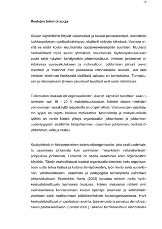 16
Koulujen toimintatapoja
Koulun käytäntöihin liittyvät uskomukset ja koulun perusrakenteet, esimerkiksi
luokkaopetuksen opettajakeskeisyys, näyttävät säilyvän sitkeässä. Vaarana on,
että se estää koulun muuttumista oppijakeskeisempään suuntaan. Muutosta
hankaloittavat myös suuret ryhmäkoot, resurssipula, täydennyskoulutuksen
puute sekä nykyinen kehittymätön johtamiskulttuuri. Ihmisten johtaminen on
sidoksissa vuorovaikutukseen ja motivaatioon. Johtamisen piirissä olevat
tavoitteet ja toiminnot ovat pääasiassa rationaalisella alueella, kun taas
ihmisten toiminnan henkisestä sisällöstä valtaosa on tunnealuetta. Tunnealu-
een ja rationaaliseen järkeen perustuvat tavoitteet ovat usein ristiriidassa.
Tutkimusten mukaan eri organisaatioiden jäsenet käyttävät tavoitteen saavut-
tamiseen vain 10 – 20 % mahdollisuuksistaan. Näinkin vakava henkisten
voimavarojen vajaakäyttö työpaikoilla on ongelmallista. Voimavarojen vajaakäy-
tön syyksi on tarjottu heikkoa motivaatiota. Motivoinnilla ja motivoitumisella
työhön on varsin kiinteä yhteys organisaation johtamiseen ja johtamisen
uudentyyppisiin sisältöihin: tietojohtaminen, osaamisen johtaminen, henkilöstö-
johtaminen, valta ja vastuu.
Kouluyhteisö on tietoperusteinen asiantuntijaorganisaatio, joka vaatii uudenlais-
ta osaamisen johtamista kuin perinteinen hierarkkisiin valtarakenteisiin
pohjautuva johtaminen. Tärkeintä on saada osaaminen koko organisaation
käyttöön. Tämän mahdollistavat matalat organisaatiorakenteet, koko organisaa-
tioon uutta tietoa lisäävä ja kattava tiimityöskentely, työn kierto sekä uudenlai-
nen, vähähierarkkinen, osaamista ja pedagogisia toimenpiteitä painottava
johtamiskulttuuri. Esimerkiksi Harris (2002) korostaa rehtorin roolia hyvän
keskustelukulttuurin luomiseksi koulussa. Hänen mukaansa rehtorit ovat
avainasemassa kannustamaan koulun opettajia jakamaan ja kehittämään
visioitaan sekä osallistumaan päätöksentekoon kouluorganisaatiossa. Hyvä
keskustelukulttuuri on puolestaan avointa, tasa-arvoista ja perustuu demokraat-
tiseen päätöksentekoon. (Cantell 2006.) Tällainen toimintakulttuuri mahdollistaa
 