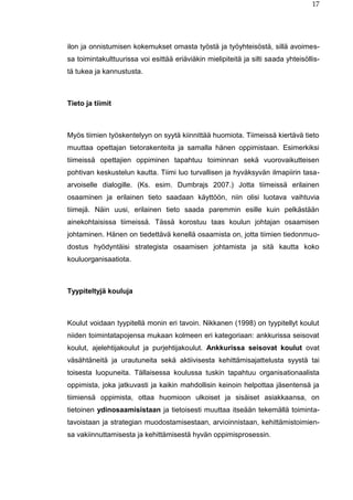 17
ilon ja onnistumisen kokemukset omasta työstä ja työyhteisöstä, sillä avoimes-
sa toimintakulttuurissa voi esittää eriäviäkin mielipiteitä ja silti saada yhteisöllis-
tä tukea ja kannustusta.
Tieto ja tiimit
Myös tiimien työskentelyyn on syytä kiinnittää huomiota. Tiimeissä kiertävä tieto
muuttaa opettajan tietorakenteita ja samalla hänen oppimistaan. Esimerkiksi
tiimeissä opettajien oppiminen tapahtuu toiminnan sekä vuorovaikutteisen
pohtivan keskustelun kautta. Tiimi luo turvallisen ja hyväksyvän ilmapiirin tasa-
arvoiselle dialogille. (Ks. esim. Dumbrajs 2007.) Jotta tiimeissä erilainen
osaaminen ja erilainen tieto saadaan käyttöön, niin olisi luotava vaihtuvia
tiimejä. Näin uusi, erilainen tieto saada paremmin esille kuin pelkästään
ainekohtaisissa tiimeissä. Tässä korostuu taas koulun johtajan osaamisen
johtaminen. Hänen on tiedettävä kenellä osaamista on, jotta tiimien tiedonmuo-
dostus hyödyntäisi strategista osaamisen johtamista ja sitä kautta koko
kouluorganisaatiota.
Tyypiteltyjä kouluja
Koulut voidaan tyypitellä monin eri tavoin. Nikkanen (1998) on tyypitellyt koulut
niiden toimintatapojensa mukaan kolmeen eri kategoriaan: ankkurissa seisovat
koulut, ajelehtijakoulut ja purjehtijakoulut. Ankkurissa seisovat koulut ovat
väsähtäneitä ja urautuneita sekä aktiivisesta kehittämisajattelusta syystä tai
toisesta luopuneita. Tällaisessa koulussa tuskin tapahtuu organisationaalista
oppimista, joka jatkuvasti ja kaikin mahdollisin keinoin helpottaa jäsentensä ja
tiimiensä oppimista, ottaa huomioon ulkoiset ja sisäiset asiakkaansa, on
tietoinen ydinosaamisistaan ja tietoisesti muuttaa itseään tekemällä toiminta-
tavoistaan ja strategian muodostamisestaan, arvioinnistaan, kehittämistoimien-
sa vakiinnuttamisesta ja kehittämisestä hyvän oppimisprosessin.
 