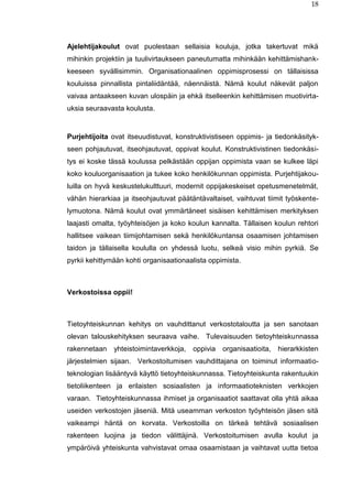 18
Ajelehtijakoulut ovat puolestaan sellaisia kouluja, jotka takertuvat mikä
mihinkin projektiin ja tuulivirtaukseen paneutumatta mihinkään kehittämishank-
keeseen syvällisimmin. Organisationaalinen oppimisprosessi on tällaisissa
kouluissa pinnallista pintaliidäntää, näennäistä. Nämä koulut näkevät paljon
vaivaa antaakseen kuvan ulospäin ja ehkä itselleenkin kehittämisen muotivirta-
uksia seuraavasta koulusta.
Purjehtijoita ovat itseuudistuvat, konstruktivistiseen oppimis- ja tiedonkäsityk-
seen pohjautuvat, itseohjautuvat, oppivat koulut. Konstruktivistinen tiedonkäsi-
tys ei koske tässä koulussa pelkästään oppijan oppimista vaan se kulkee läpi
koko kouluorganisaation ja tukee koko henkilökunnan oppimista. Purjehtijakou-
luilla on hyvä keskustelukulttuuri, modernit oppijakeskeiset opetusmenetelmät,
vähän hierarkiaa ja itseohjautuvat päätäntävaltaiset, vaihtuvat tiimit työskente-
lymuotona. Nämä koulut ovat ymmärtäneet sisäisen kehittämisen merkityksen
laajasti omalta, työyhteisöjen ja koko koulun kannalta. Tällaisen koulun rehtori
hallitsee vaikean tiimijohtamisen sekä henkilökuntansa osaamisen johtamisen
taidon ja tällaisella koululla on yhdessä luotu, selkeä visio mihin pyrkiä. Se
pyrkii kehittymään kohti organisaationaalista oppimista.
Verkostoissa oppii!
Tietoyhteiskunnan kehitys on vauhdittanut verkostotaloutta ja sen sanotaan
olevan talouskehityksen seuraava vaihe. Tulevaisuuden tietoyhteiskunnassa
rakennetaan yhteistoimintaverkkoja, oppivia organisaatioita, hierarkkisten
järjestelmien sijaan. Verkostoitumisen vauhdittajana on toiminut informaatio-
teknologian lisääntyvä käyttö tietoyhteiskunnassa. Tietoyhteiskunta rakentuukin
tietoliikenteen ja erilaisten sosiaalisten ja informaatioteknisten verkkojen
varaan. Tietoyhteiskunnassa ihmiset ja organisaatiot saattavat olla yhtä aikaa
useiden verkostojen jäseniä. Mitä useamman verkoston työyhteisön jäsen sitä
vaikeampi häntä on korvata. Verkostoilla on tärkeä tehtävä sosiaalisen
rakenteen luojina ja tiedon välittäjinä. Verkostoitumisen avulla koulut ja
ympäröivä yhteiskunta vahvistavat omaa osaamistaan ja vaihtavat uutta tietoa
 
