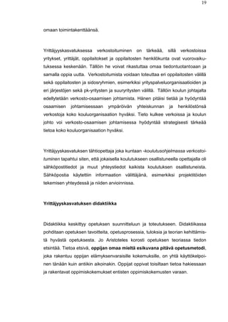 19
omaan toimintakenttäänsä.
Yrittäjyyskasvatuksessa verkostoituminen on tärkeää, sillä verkostoissa
yritykset, yrittäjät, oppilaitokset ja oppilaitosten henkilökunta ovat vuorovaiku-
tuksessa keskenään. Tällöin he voivat rikastuttaa omaa tiedontuotantoaan ja
samalla oppia uutta. Verkostoitumista voidaan toteuttaa eri oppilaitosten välillä
sekä oppilaitosten ja sidosryhmien, esimerkiksi yrityspalveluorganisaatioiden ja
eri järjestöjen sekä pk-yritysten ja suuryritysten välillä. Tällöin koulun johtajalta
edellytetään verkosto-osaamisen johtamista. Hänen pitäisi tietää ja hyödyntää
osaamisen johtamisessaan ympäröivän yhteiskunnan ja henkilöstönsä
verkostoja koko kouluorganisaation hyväksi. Tieto kulkee verkoissa ja koulun
johto voi verkosto-osaamisen johtamisessa hyödyntää strategisesti tärkeää
tietoa koko kouluorganisaation hyväksi.
Yrittäjyyskasvatuksen tähtiopettaja joka kuntaan -koulutusohjelmassa verkostoi-
tuminen tapahtui siten, että jokaisella koulutukseen osallistuneella opettajalla oli
sähköpostitiedot ja muut yhteystiedot kaikista koulutuksen osallistuneista.
Sähköpostia käytettiin informaation välittäjänä, esimerkiksi projektitöiden
tekemisen yhteydessä ja niiden arvioinnissa.
Yrittäjyyskasvatuksen didaktiikka
Didaktiikka keskittyy opetuksen suunnitteluun ja toteutukseen. Didaktiikassa
pohditaan opetuksen tavoitteita, opetusprosessia, tuloksia ja teorian kehittämis-
tä hyvästä opetuksesta. Jo Aristoteles korosti opetuksen teoriassa tiedon
etsintää. Tietoa etsivä, oppijan omaa mieltä esikuvana pitävä opetusmetodi,
joka rakentuu oppijan elämyksenvaraisille kokemuksille, on yhtä käyttökelpoi-
nen tänään kuin antiikin aikoinakin. Oppijat oppivat toisiltaan tietoa hakiessaan
ja rakentavat oppimiskokemukset entisten oppimiskokemusten varaan.
 