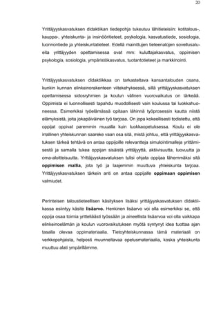 20
Yrittäjyyskasvatuksen didaktiikan tiedepohja tukeutuu lähitieteisiin: kotitalous-,
kauppa-, yhteiskunta- ja insinööritieteet, psykologia, kasvatustiede, sosiologia,
luonnontiede ja yhteiskuntatieteet. Edellä mainittujen tieteenalojen sovellusalu-
eita yrittäjyyden opettamisessa ovat mm: kuluttajakasvatus, oppimisen
psykologia, sosiologia, ympäristökasvatus, tuotantotieteet ja markkinointi.
Yrittäjyyskasvatuksen didaktiikkaa on tarkasteltava kansantalouden osana,
kunkin kunnan elinkeinorakenteen viitekehyksessä, sillä yrittäjyyskasvatuksen
opettamisessa sidosryhmien ja koulun välinen vuorovaikutus on tärkeää.
Oppimista ei luonnollisesti tapahdu muodollisesti vain koulussa tai luokkahuo-
neessa. Esimerkiksi työelämässä opitaan lähinnä työprosessin kautta niistä
elämyksistä, joita jokapäiväinen työ tarjoaa. On jopa kokeellisesti todistettu, että
oppijat oppivat paremmin muualla kuin luokkaopetuksessa. Koulu ei ole
irrallinen yhteiskunnan saareke vaan osa sitä, mistä johtuu, että yrittäjyyskasva-
tuksen tärkeä tehtävä on antaa oppijoille relevantteja simulointimalleja yrittämi-
sestä ja samalla tukea oppijan sisäistä yrittäjyyttä, aktiivisuutta, luovuutta ja
oma-aloitteisuutta. Yrittäjyyskasvatuksen tulisi ohjata oppijaa lähemmäksi sitä
oppimisen mallia, jota työ ja laajemmin muuttuva yhteiskunta tarjoaa.
Yrittäjyyskasvatuksen tärkein anti on antaa oppijalle oppimaan oppimisen
valmiudet.
Perinteisen taloustieteellisen käsityksen lisäksi yrittäjyyskasvatuksen didaktii-
kassa esiintyy käsite lisäarvo. Henkinen lisäarvo voi olla esimerkiksi se, että
oppija osaa toimia yritteliäästi työssään ja aineellista lisäarvoa voi olla vaikkapa
elinkeinoelämän ja koulun vuorovaikutuksen myötä syntynyt idea tuottaa ajan
tasalla olevaa oppimateriaalia. Tietoyhteiskunnassa tämä materiaali on
verkkopohjaista, helposti muunneltavaa opetusmateriaalia, koska yhteiskunta
muuttuu alati ympärillämme.
 