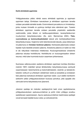 22
Kohti elinikäistä oppimista
Yrittäjyyskasvatus pitäisi nähdä osana elinikäistä oppimista ja oppimaan
oppimisen taitoja. Elinikäisen kasvatuksen ja elinikäisen oppimisen tarvetta
voidaan perustella kahdella tavalla. Ensimmäisenä perusteluna on ihmiskäsitys,
jonka mukaan ihmisellä on pyrkimys kehittyä koko elämänsä ajan. Toiseksi
elinikäisen oppimisen tarvetta voidaan perustella ympäristön asettamilla
vaatimuksilla, joista tärkein on teollisuuspainotteisen, tavarayhteiskunnan
muuttuminen tietoyhteiskunnaksi. (Ks. esim. Mannermaa 2000.) Tieto,
vuorovaikutus ja kommunikaatiotaidot tulevat yhä merkityksellisemmiksi
tietoyhteiskunnassa. Kuljemme kohti tietointensiivistä taloutta, jossa tärkeimpä-
nä pääomana on ihmisten henkinen pääoma. Henkisestä pääomasta voidaan
käyttää myös käsitettä aineeton pääoma. Aineetonta pääoma on kaikki se mikä
ei ole näkyvässä materiassa mitattavissa. Kouluorganisaatiossa aineetonta
pääomaa edustaa henkilökunta. Henkilökunta on kouluorganisaation tärkein
resurssi, mikä tulee huomioida koulun osaamisen johtamisessa.
Suomessa valtioneuvoston asettama elinikäisen oppimisen komitea (Komitea-
mietintö 1997) määritteli työnsä lähtökohdiksi tietoyhteiskunnassa esiintyvät
osaamistarpeet: tiedonhankinta ja tiedonhallintataidot, viestintä- ja tietotekniik-
kataidot, kulttuurin ja yhteistyön edistämisen taidot ja sosiaalista ja sivistyksel-
listä pääomaa kartuttavat elinikäisen oppimisen taidot. Juuri edellä mainittuihin
seikkoihin pitäisi yrittäjyyskasvatuksen koulussa painottua, jotta oppijalla olisi
valmiudet toimia tietoyhteiskunnan jäsenenä.
Jokainen opettaja tai mieluiten opettajaryhmä laatii oman oppilaitoksensa
yrittäjyyskasvatuksen opetussuunnitelman ja pohtii miten yrittäjyys soveltuu
opetettavaan oppiaineeseen. Apuna opetussuunnitelman laadinnassa opettajat
voivat kernaasti käyttää koulun sidos- ja verkostoryhmiä.
 