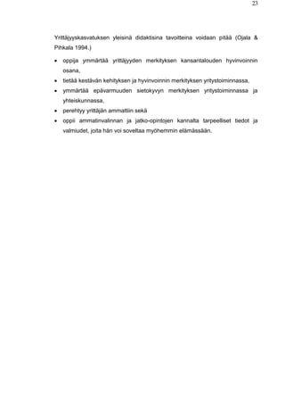 23
Yrittäjyyskasvatuksen yleisinä didaktisina tavoitteina voidaan pitää (Ojala &
Pihkala 1994.)
 oppija ymmärtää yrittäjyyden merkityksen kansantalouden hyvinvoinnin
osana,
 tietää kestävän kehityksen ja hyvinvoinnin merkityksen yritystoiminnassa,
 ymmärtää epävarmuuden sietokyvyn merkityksen yritystoiminnassa ja
yhteiskunnassa,
 perehtyy yrittäjän ammattiin sekä
 oppii ammatinvalinnan ja jatko-opintojen kannalta tarpeelliset tiedot ja
valmiudet, joita hän voi soveltaa myöhemmin elämässään.
 