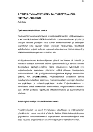 24
2. YRITTÄJYYSKASVATUKSEN TÄHTIOPETTEJA JOKA
KUNTAAN -PROJEKTI
Auli Ojala
Opetussuunnitelmallinen kuvaus
Koulutusohjelman aikana tehdyissä projektitöissä lähestyttiin yrittäjyyskasvatus-
ta karkeasti kolmesta eri näkökulmasta käsin: opetussuunnitelman, yritysten ja
koulujen välisenä yhteistyön sekä kunnan elinkeinopolitiikan ja strategisen
suunnittelun sekä koulujen välisen yhteistyön näkökulmasta. Didaktisesti
ajatellen kaikki projektit kuitenkin mahtuvat sateenkaarena yhteisnimikkeenä ja
yläkäsitteenä olevan opetussuunnitelman alle.
Yrittäjyyskasvatuksen koulutusohjelman yhtenä tavoitteena oli kehittää ja
vahvistaa opettajan toimimista tutorina opetustilanteessa ja samalla kehittää
itseohjautuvia opetusmenetelmiä, koska tulevaisuuden työtehtävät ovat
projektiluonteisia. Vakinaisten työtehtävien määrä vähenee. Itseohjautuvia
opetusmenetelmiä tuki yrittäjyyskasvatusprojekteissa käytetyt toiminnalliset
työtavat, mm. projektiopiskelu. Projektiopiskelun teoreettinen perusta
nivoutuu kokemuksellisen oppimisen, yhteistoiminnallisen oppimisen, kognitiivi-
sen psykologian ja motivaatiopsykologian alueille. Projektiopiskelussa on
perusideana lähteä opiskelijoiden todellisuudesta. Projektiopiskelussa koroste-
taan ryhmän puitteissa tapahtuvaa yhteistoiminnallista ja suunnitelmallista
toimintaa.
Projektityöskentelyn keskeisiä ominaisuuksia
Projektityöskentely on jäänyt lyhytaikaisten työsuhteiden ja määräaikaisten
työmääräysten vuoksi pysyväksi työelämän ilmiöksi. Käsite työ on pirstoutunut
lyhytaikaisiksi kehittämishankkeiksi tai projekteiksi. Tämän vuoksi oppijan tulee
oppia koulussa projektitehtävien tekeminen opetusmenetelmällisin keinoin.
 