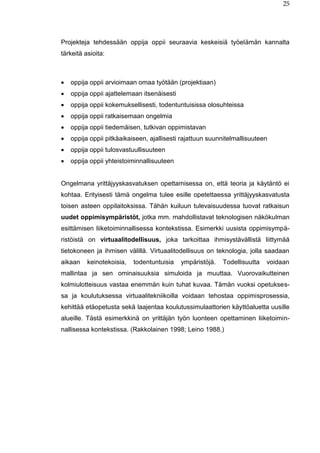 25
Projekteja tehdessään oppija oppii seuraavia keskeisiä työelämän kannalta
tärkeitä asioita:
 oppija oppii arvioimaan omaa työtään (projektiaan)
 oppija oppii ajattelemaan itsenäisesti
 oppija oppii kokemuksellisesti, todentuntuisissa olosuhteissa
 oppija oppii ratkaisemaan ongelmia
 oppija oppii tiedemäisen, tutkivan oppimistavan
 oppija oppii pitkäaikaiseen, ajallisesti rajattuun suunnitelmallisuuteen
 oppija oppii tulosvastuullisuuteen
 oppija oppii yhteistoiminnallisuuteen
Ongelmana yrittäjyyskasvatuksen opettamisessa on, että teoria ja käytäntö ei
kohtaa. Erityisesti tämä ongelma tulee esille opetettaessa yrittäjyyskasvatusta
toisen asteen oppilaitoksissa. Tähän kuiluun tulevaisuudessa tuovat ratkaisun
uudet oppimisympäristöt, jotka mm. mahdollistavat teknologisen näkökulman
esittämisen liiketoiminnallisessa kontekstissa. Esimerkki uusista oppimisympä-
ristöistä on virtuaalitodellisuus, joka tarkoittaa ihmisystävällistä liittymää
tietokoneen ja ihmisen välillä. Virtuaalitodellisuus on teknologia, jolla saadaan
aikaan keinotekoisia, todentuntuisia ympäristöjä. Todellisuutta voidaan
mallintaa ja sen ominaisuuksia simuloida ja muuttaa. Vuorovaikutteinen
kolmiulotteisuus vastaa enemmän kuin tuhat kuvaa. Tämän vuoksi opetukses-
sa ja koulutuksessa virtuaalitekniikoilla voidaan tehostaa oppimisprosessia,
kehittää etäopetusta sekä laajentaa koulutussimulaattorien käyttöaluetta uusille
alueille. Tästä esimerkkinä on yrittäjän työn luonteen opettaminen liiketoimin-
nallisessa kontekstissa. (Rakkolainen 1998; Leino 1988.)
 