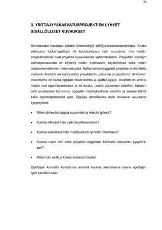 26
3. YRITTÄJYYSKASVATUSPROJEKTIEN LYHYET
SISÄLLÖLLISET KUVAUKSET
Seuraavaksi kuvataan joitakin lyhennettyjä yrittäjyyskasvatusprojekteja. Koska
alakoulun luokanopettajia oli koulutuksessa vain muutama, niin heidän
projektimallinsa ovat projektin kuvauksessa vähemmistönä. Projektien esittelyn
valintaperusteena on käytetty niiden toimivuutta käytännössä sekä niiden
opetusmenetelmien moninaisuutta. Kahta samantyyppistä projektia ei ole otettu
mukaan. Arviointi on lisätty niihin projekteihin, joista se on puuttunut. Arvioinnin
tavoitteena on lisätä oppijan itsearviointia ja ajattelukykyä. Arviointi on erotta-
maton osa oppimisprosessia ja se kuuluu osana oppimisen taitoihin. Itsearvi-
ointi puolestaan kohdistuu oppijalle merkityksellisiin asioihin ja seuraa häntä
koko oppimisprosessin ajan. Oppijaa arvioitaessa esiin nousevat seuraavat
kysymykset:
 Miten järkevästi oppija suunnitteli ja toteutti työnsä?
 Kuinka sitkeästi hän pyrki tavoitteeseensa?
 Kuinka aktiivisesti hän myötävaikutti ryhmän toimintaan?
 Kuinka usein hän esitti projektin ongelman kannalta relevantin kysymyk-
sen?
 Miten hän esitti ja kokosi tulokset toisille?
Opettajan kannalta katsottuna arviointi kuuluu olennaisena osana opettajan
työn kehittämiseen.
 