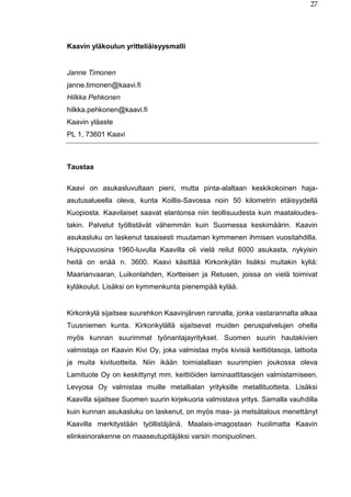 27
Kaavin yläkoulun yritteliäisyysmalli
Janne Timonen
janne.timonen@kaavi.fi
Hilkka Pehkonen
hilkka.pehkonen@kaavi.fi
Kaavin yläaste
PL 1, 73601 Kaavi
Taustaa
Kaavi on asukasluvultaan pieni, mutta pinta-alaltaan keskikokoinen haja-
asutusalueella oleva, kunta Koillis-Savossa noin 50 kilometrin etäisyydellä
Kuopiosta. Kaavilaiset saavat elantonsa niin teollisuudesta kuin maataloudes-
takin. Palvelut työllistävät vähemmän kuin Suomessa keskimäärin. Kaavin
asukasluku on laskenut tasaisesti muutaman kymmenen ihmisen vuositahdilla.
Huippuvuosina 1960-luvulla Kaavilla oli vielä reilut 6000 asukasta, nykyisin
heitä on enää n. 3600. Kaavi käsittää Kirkonkylän lisäksi muitakin kyliä:
Maarianvaaran, Luikonlahden, Kortteisen ja Retusen, joissa on vielä toimivat
kyläkoulut. Lisäksi on kymmenkunta pienempää kylää.
Kirkonkylä sijaitsee suurehkon Kaavinjärven rannalla, jonka vastarannalta alkaa
Tuusniemen kunta. Kirkonkylällä sijaitsevat muiden peruspalvelujen ohella
myös kunnan suurimmat työnantajayritykset. Suomen suurin hautakivien
valmistaja on Kaavin Kivi Oy, joka valmistaa myös kivisiä keittiötasoja, lattioita
ja muita kivituotteita. Niin ikään toimialallaan suurimpien joukossa oleva
Lamituote Oy on keskittynyt mm. keittiöiden laminaattitasojen valmistamiseen.
Levyosa Oy valmistaa muille metallialan yrityksille metallituotteita. Lisäksi
Kaavilla sijaitsee Suomen suurin kirjekuoria valmistava yritys. Samalla vauhdilla
kuin kunnan asukasluku on laskenut, on myös maa- ja metsätalous menettänyt
Kaavilla merkitystään työllistäjänä. Maalais-imagostaan huolimatta Kaavin
elinkeinorakenne on maaseutupitäjäksi varsin monipuolinen.
 