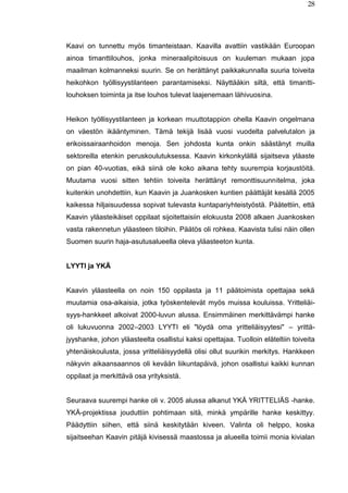 28
Kaavi on tunnettu myös timanteistaan. Kaavilla avattiin vastikään Euroopan
ainoa timanttilouhos, jonka mineraalipitoisuus on kuuleman mukaan jopa
maailman kolmanneksi suurin. Se on herättänyt paikkakunnalla suuria toiveita
heikohkon työllisyystilanteen parantamiseksi. Näyttääkin siltä, että timantti-
louhoksen toiminta ja itse louhos tulevat laajenemaan lähivuosina.
Heikon työllisyystilanteen ja korkean muuttotappion ohella Kaavin ongelmana
on väestön ikääntyminen. Tämä tekijä lisää vuosi vuodelta palvelutalon ja
erikoissairaanhoidon menoja. Sen johdosta kunta onkin säästänyt muilla
sektoreilla etenkin peruskoulutuksessa. Kaavin kirkonkylällä sijaitseva yläaste
on pian 40-vuotias, eikä siinä ole koko aikana tehty suurempia korjaustöitä.
Muutama vuosi sitten tehtiin toiveita herättänyt remonttisuunnitelma, joka
kuitenkin unohdettiin, kun Kaavin ja Juankosken kuntien päättäjät kesällä 2005
kaikessa hiljaisuudessa sopivat tulevasta kuntapariyhteistyöstä. Päätettiin, että
Kaavin yläasteikäiset oppilaat sijoitettaisiin elokuusta 2008 alkaen Juankosken
vasta rakennetun yläasteen tiloihin. Päätös oli rohkea. Kaavista tulisi näin ollen
Suomen suurin haja-asutusalueella oleva yläasteeton kunta.
LYYTI ja YKÄ
Kaavin yläasteella on noin 150 oppilasta ja 11 päätoimista opettajaa sekä
muutamia osa-aikaisia, jotka työskentelevät myös muissa kouluissa. Yritteliäi-
syys-hankkeet alkoivat 2000-luvun alussa. Ensimmäinen merkittävämpi hanke
oli lukuvuonna 2002–2003 LYYTI eli "löydä oma yritteliäisyytesi" – yrittä-
jyyshanke, johon yläasteelta osallistui kaksi opettajaa. Tuolloin eläteltiin toiveita
yhtenäiskoulusta, jossa yritteliäisyydellä olisi ollut suurikin merkitys. Hankkeen
näkyvin aikaansaannos oli kevään liikuntapäivä, johon osallistui kaikki kunnan
oppilaat ja merkittävä osa yrityksistä.
Seuraava suurempi hanke oli v. 2005 alussa alkanut YKÄ YRITTELIÄS -hanke.
YKÄ-projektissa jouduttiin pohtimaan sitä, minkä ympärille hanke keskittyy.
Päädyttiin siihen, että siinä keskitytään kiveen. Valinta oli helppo, koska
sijaitseehan Kaavin pitäjä kivisessä maastossa ja alueella toimii monia kivialan
 