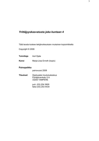3
Yrittäjyyskasvatusta joka kuntaan 4
Tätä teosta koskee tekijänoikeuksien mukainen kopiointikielto
Copyright © 2008
Toimittaja Auli Ojala
Kansi Marja-Liisa Enroth (kopio)
Painopaikka
painovuosi 2008
Tilaukset Opetusalan koulutuskeskus
Pyhäjärvenkatu 5 A
33200 TAMPERE
puh. (03) 254 3600
faksi (03) 253 4434
 