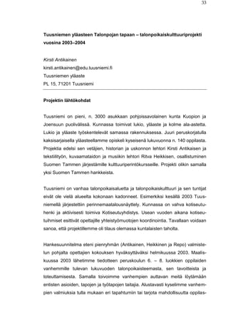 33
Tuusniemen yläasteen Talonpojan tapaan – talonpoikaiskulttuuriprojekti
vuosina 2003–2004
Kirsti Antikainen
kirsti.antikainen@edu.tuusniemi.fi
Tuusniemen yläaste
PL 15, 71201 Tuusniemi
Projektin lähtökohdat
Tuusniemi on pieni, n. 3000 asukkaan pohjoissavolainen kunta Kuopion ja
Joensuun puolivälissä. Kunnassa toimivat lukio, yläaste ja kolme ala-astetta.
Lukio ja yläaste työskentelevät samassa rakennuksessa. Juuri peruskorjatulla
kaksisarjaisella yläasteellamme opiskeli kyseisenä lukuvuonna n. 140 oppilasta.
Projektia edelsi sen vetäjien, historian ja uskonnon lehtori Kirsti Antikaisen ja
tekstiilityön, kuvaamataidon ja musiikin lehtori Ritva Heikkisen, osallistuminen
Suomen Tammen järjestämille kulttuuriperintökursseille. Projekti olikin samalla
yksi Suomen Tammen hankkeista.
Tuusniemi on vanhaa talonpoikaisaluetta ja talonpoikaiskulttuuri ja sen tuntijat
eivät ole vielä alueelta kokonaan kadonneet. Esimerkiksi kesällä 2003 Tuus-
niemellä järjestettiin perinnemaatalousnäyttely. Kunnassa on vahva kotiseutu-
henki ja aktiivisesti toimiva Kotiseutuyhdistys. Usean vuoden aikana kotiseu-
tuihmiset esittivät opettajille yhteistyömuotojen koordinointia. Tavallaan voidaan
sanoa, että projektillemme oli tilaus olemassa kuntalaisten taholta.
Hankesuunnitelma eteni pienryhmän (Antikainen, Heikkinen ja Repo) valmiste-
lun pohjalta opettajien kokouksen hyväksyttäväksi helmikuussa 2003. Maalis-
kuussa 2003 lähetimme tiedotteen peruskoulun 6. – 8. luokkien oppilaiden
vanhemmille tulevan lukuvuoden talonpoikaisteemasta, sen tavoitteista ja
toteuttamisesta. Samalla toivoimme vanhempien auttavan meitä löytämään
entisten asioiden, tapojen ja työtapojen taitajia. Alustavasti kyselimme vanhem-
pien valmiuksia tulla mukaan eri tapahtumiin tai tarjota mahdollisuutta oppilas-
 