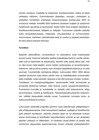 34
ryhmän vierailuun maatilalla tai kotipiirissä. Ilmoittautuneiden määrä oli tässä
vaiheessa vähäinen. Ensimmäisessä järjestöjen, seurojen, yhdistysten ja
yksityisten henkilöiden yhteisessä kokoontumisessa toukokuussa 2003 oli
innostunut mieliala. Keväällä 2003 laadimme alustavan budjetin ja ryhdyimme
hankkimaan apurahoja ja sponsoreita. Kesän 2003 olivat projektin tiedotteet ja
ilmoittautumislomakkeet tietäjistä ja taitajista Tuusniemen julkisilla paikoilla
kuten terveyskeskuksessa, kirjastossa, Osuuspankissa ja kunnanviraston
neuvonnassa. Hankkeen valmisteluaika kesti yli vuoden ja oppilaat perehdytet-
tiin tänä aikana tulevaan teemaan.
Tavoitteet
Nykyinen ylikansallinen nuorisokulttuuri on saavuttanut myös maaseudulla
asuvat nuoret. Koemme tärkeäksi opettaa kotipaikkakuntamme nuorille asioita,
jotka ovat jo kadonneet tai katoamassa. Nuorten tulee saada tietoa siitä, mitä
on ollut ennen heitä itseään, ennen heidän vanhempiaan ja isovanhempiaan.
Uskomme, että juurensa tunteva nuori arvostaa kotipaikkakuntaansa ja voi tulla
asumaan Tuusniemelle opintojensa jälkeen. Lukuvuoden 2003- 2004 aikana
oppilaat tutustuivat myös tämän päivän maa- ja metsätalouteen tuusniemeläi-
sellä maatilalla, koska aineiden opetusta ei ole ollut koulussa moneen vuoteen.
Tavoitteena oli maatalousyrittäjyyteen tutustumisella lisätä kiinnostusta ja
arvostusta elinkeinoa kohtaan, mikä ilmenisi uusina sukupolvenvaihdoksina.
Tuusniemen kunnalle ja kuntalaisille on tärkeää, että kotiseutumme säilyy
elinvoimaisena, vireänä ja kehittyvänä. Talonpoikaiskulttuuriteeman toteutumi-
nen välittää ulkopuolisille tahoille kuvaa Tuusniemen kunnasta koulu- ja
kulttuurimyönteisenä kuntana.
Lukuvuoden kestävällä projektilla pyrimme myös toteuttamaan pitkäjänteisem-
pää yrittäjyyskasvatusta. Koko kouluyhteisö (oppilaat, opettajat ja henkilökunta)
pyrki yhteisiin tavoitteisiin. Jokainen yhteisön jäsen oli nyt aktiivisesti mukana
koulun toiminnassa ja tavoitteiden saavuttamiseksi ryhmien ja sen yksityisten
jäsenten yhteistyö oli välttämätön. Jo hankkeen alusta lähtien oli selvää, että
tarvitsimme ulkopuolista asiantuntemusta. Koulun yhteydet yhteistyötahoihin/
 