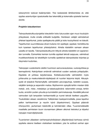 35
sidosryhmiin tulisivat lisääntymään. Yksi keskeisistä lähtökohdista oli, että
oppilas asiantuntijan opastuksella itse tekemällä ja kokemalla opiskelisi teeman
asioita.
Projektin toteuttaminen
Talonpoikaiskulttuuriprojektia toteutettiin koko lukuvuoden ajan muun koulutyön
yhteydessä, mutta omalla erillisellä budjetilla. Hankkeen vetäjät valmistelivat
yhteiset tapahtumat, joista opettajakunta päätti ja koko kouluyhteisö ne toteutti.
Tapahtumien suunnittelussa olivat mukana niin opettajat, oppilaat, henkilökunta
kuin kyseisen tapahtuman yhteistyötahot. Aihetta käsiteltiin samaan aikaan
usealla eri tasolla. Talonpoikaiskulttuuriin liittyviä aiheita käsiteltiin eri oppiainei-
den tunneilla. Esimerkiksi kemian tunnilla oppilaat tekivät saippuaa, valmistivat
mustikkarohdosta tai tekstiilityön tunneilla opettelivat talonpoikaista kirjontaa ja
räsymaton kudontaa..
Talonpojan vuodenkierto otettiin huomioon aamunavauksissa, vuotuisjuhlissa ja
teemapäivinä. Kekrijuhlaan emännät valmistivat vuoden sadosta juhlapöydän.
Oppilaita oli juhlissa tarjoilemassa. Kotitaloustunneilla valmistettiin myös
juhlaruokia ja maakuntaleivät-näyttelyssä oli nuorten leipomia leipiä. Alkusyk-
systä oli työpäivä Rantamyllyllä; valmistettiin perunajauhoja, keitettiin suopaa,
värjättiin lankoja ja separoitiin maitoa. Myöhemmin syksyllä tehtiin miesten töitä
metsä-, erä-, riista-, metsästys- ja kalastuspäivänä: rakennettiin ansoja, tehtiin
luutia, arvioitiin puiden pituutta ja tunnistettiin perinnekasveja. Keväällä jatkuivat
vaimoväen työt lampaiden keritsemisellä ja nuoret tekivät itselleen pajupillin.
Toukotöiden aikaan vierailimme Telkkämäen kaskiperinnetilalla, jossa tapahtui
pellon karhitseminen ja nauriin kylvö (töpeksiminen). Oppilaat pääsivät
riihenpuintiin, jauhamaan käsikivillä ja kehräämään villaa. Tuusniemeläisellä
maatilalla perinteisen touon siunaamisen jälkeen alkoivat tietoiskut ja kilpailut
nykyajan maanviljelyksestä.
Tuusniemen yläasteen vanhempainyhdistyksen ylläpitämässä kerhossa ryhmä
oppilaita rakensi itselleen viisikielisen kanteleen, jota he soittivat vanhan ajan
 