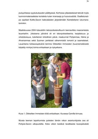 36
joulujuhlassa syyslukukauden päättyessä. Kerhossa yläasteelaiset tekivät myös
luonnonmateriaaleista koristeita kuten kransseja ja huovutustöitä. Osallistuivat-
pa oppilaat Koillis-Savon kalevalaisten järjestämään Kantelettaren lukumara-
toniinkin.
Maaliskuussa 2004 toteutettiin talonpoikaiskulttuurin teemaviikko maanantaista
lauantaihin. Jokaisena päivänä oli eri talonpoikaisteema; karjalaisuus ja
ortodoksisuus, luterilainen kirkollinen päivä, maakunnat Pohjanmaa, Häme ja
Ahvenanmaa sekä Suomen periteiset vähemmistöt romanit ja saamelaiset.
Lauantaina kotiseutupäivänä teimme Oikkeitten Immeisten (tuusniemeläisistä
käytetty nimitys) toimia entisaikaan ja nykyaikana.
Kuva 1. Oikkeitten Immeisten töitä entisaikaan. Kuvassa Camilla kirnuaa.
Muista teeman tapahtumista poiketen tämän viikon asiantuntijoista osa oli
Pohjois-Savon ulkopuolelta. Koko viikon kestävä tavallisesta koulupäivästä
 