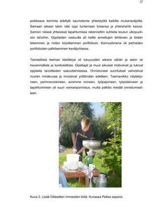 37
poikkeava toiminta edellytti saumatonta yhteistyötä kaikilta mukanaolijoilta.
Samaan aikaan talon väki oppi tuntemaan toisensa ja yhteishenki kasvoi.
Samoin näissä yhteisissä tapahtumissa rakennettiin suhteita koulun ulkopuoli-
siin tahoihin. Oppilaiden vastuulla oli heille annettujen tehtävien ja töiden
tekeminen ja niiden kirjoittaminen portfolioon. Kannustimena oli parhaiden
portfolioiden palkitseminen kevätjuhlassa.
Teoreettista teeman käsittelyä oli lukuvuoden aikana vähän ja sekin oli
havainnollista ja konkreettista. Opettajat ja muut aikuiset motivoivat ja tukivat
oppilaita tavoitteiden saavuttamisessa. Onnistuneet suoritukset vahvistivat
nuoren minäkuvaa ja innostivat yrittämään edelleen. Teemaviikko näyttelyi-
neen, perinneruokineen, avoimine ovineen, työpajoineen, työpisteineen ja
tapahtumineen oli suuri voimanponnistus, mutta palkitsi meidät onnistumisel-
laan.
Kuva 2. Lisää Oikkeitten Immeisten töitä. Kuvassa Pekka separoi.
 